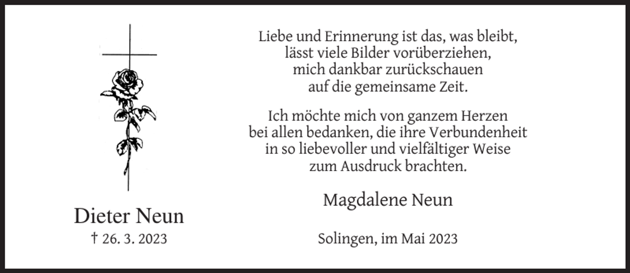 <p>Liebe und Erinnerung ist das, was bleibt,<br />lässt viele Bilder vorüberziehen,<br />mich dankbar zurückschauen<br />auf die gemeinsame Zeit.<br />Ich möchte mich von ganzem Herzen<br />bei allen bedanken, die ihre Verbundenheit<br />in so liebevoller und vielfältiger Weise<br />zum Ausdruck brachten.</p><p>Dieter Neun</p><p>Magdalene Neun</p><p>† 26. 3. 2023</p><p>Solingen, im Mai 2023</p>