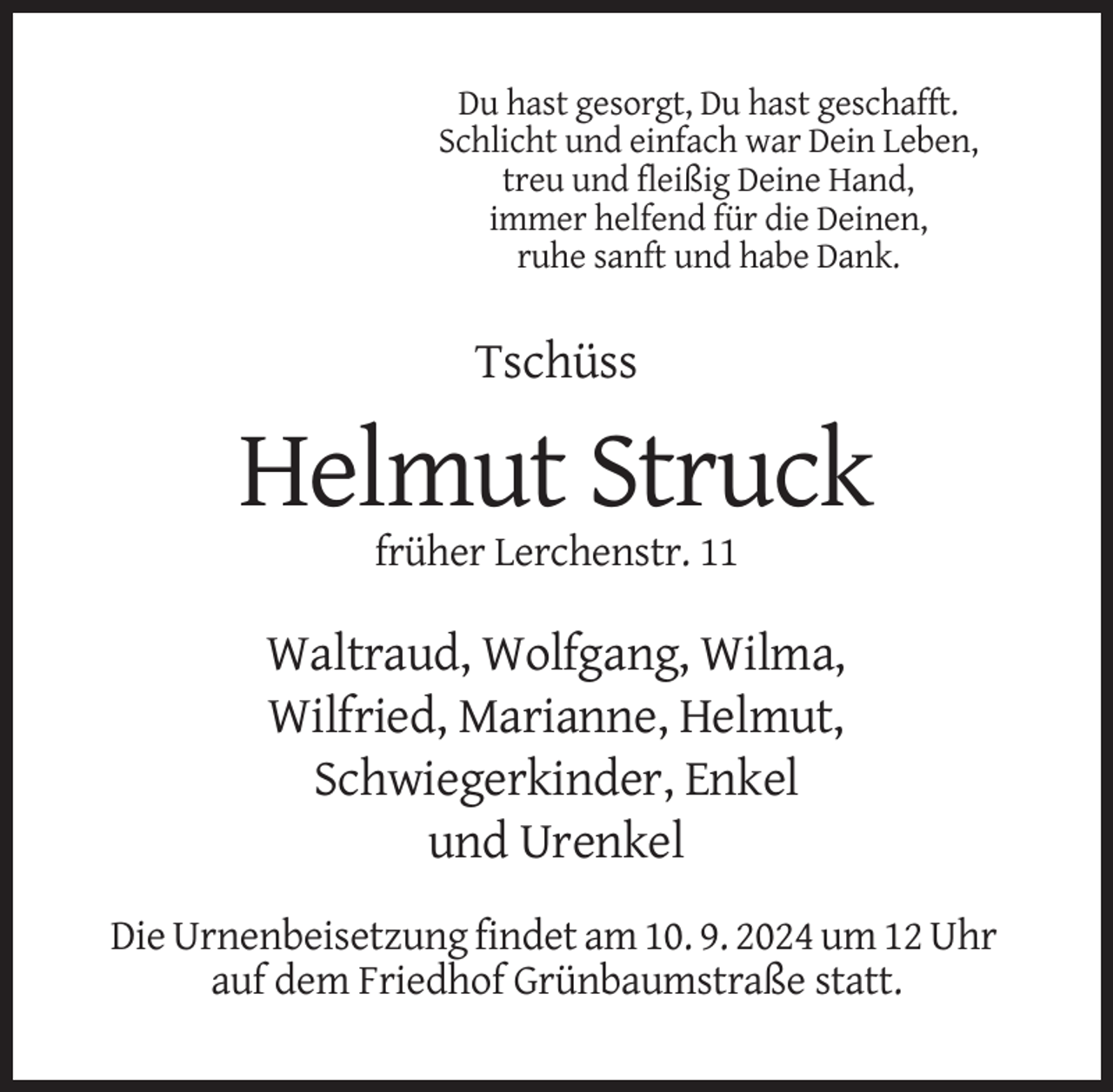 <p>Du hast gesorgt, Du hast geschafft.<br />Schlicht und einfach war Dein Leben,<br />treu und fleißig Deine Hand,<br />immer helfend für die Deinen,<br />ruhe sanft und habe Dank.</p><p>Tschüss</p><p>Helmut Struck<br />früher Lerchenstr. 11</p><p>Waltraud, Wolfgang, Wilma,<br />Wilfried, Marianne, Helmut,<br />Schwiegerkinder, Enkel<br />und Urenkel<br />Die Urnenbeisetzung findet am 10. 9. 2024 um 12 Uhr<br />auf dem Friedhof Grünbaumstraße statt.</p>