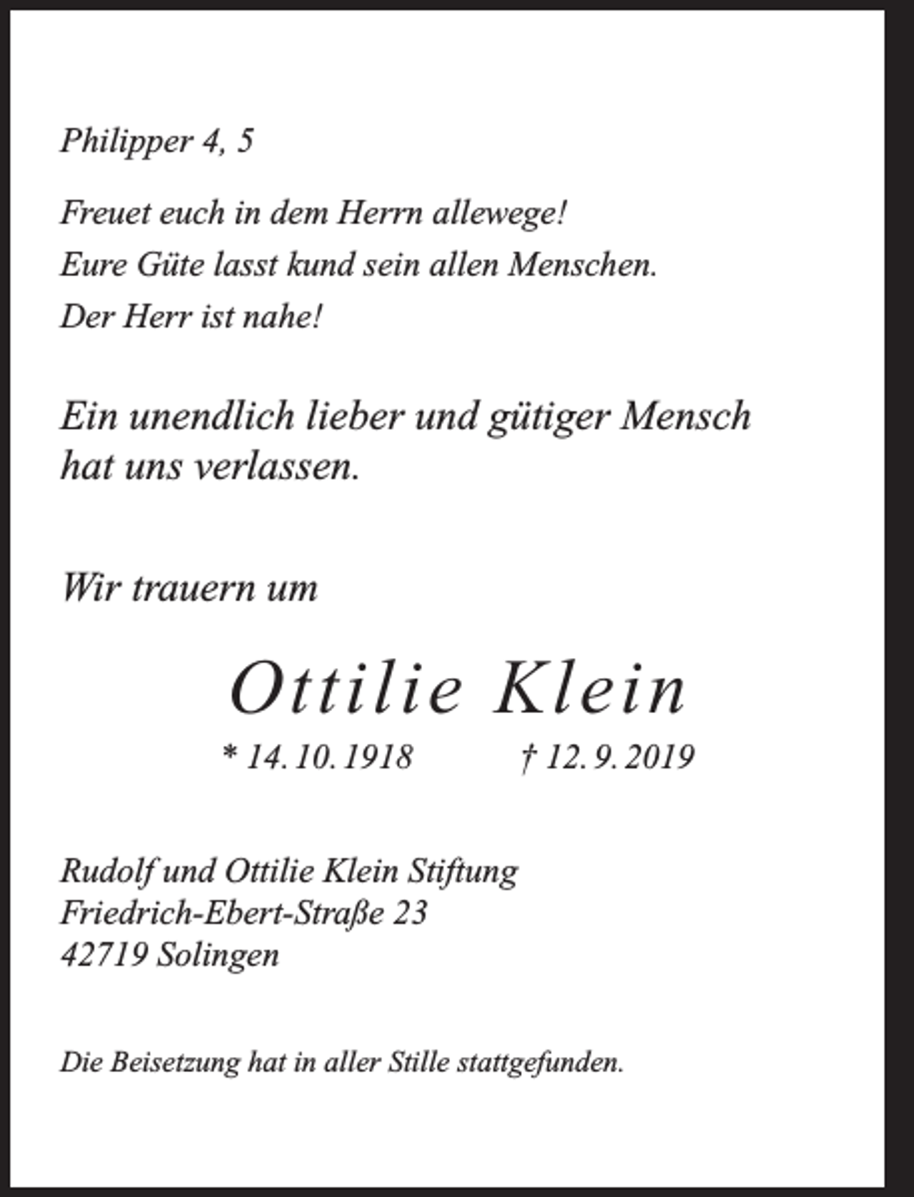 <p>Philipper 4, 5<br />Freuet euch in dem Herrn allewege!<br />Eure Güte lasst kund sein allen Menschen.<br />Der Herr ist nahe!</p><p>Ein unendlich lieber und gütiger Mensch<br />hat uns verlassen.<br />Wir trauern um</p><p>Ottilie Klein</p><p>* 14. 10. 1918</p><p>† 12. 9. 2019</p><p>Rudolf und Ottilie Klein Stiftung<br />Friedrich-Ebert-Straße 23<br />42719 Solingen<br />Die Beisetzung hat in aller Stille stattgefunden.</p>
