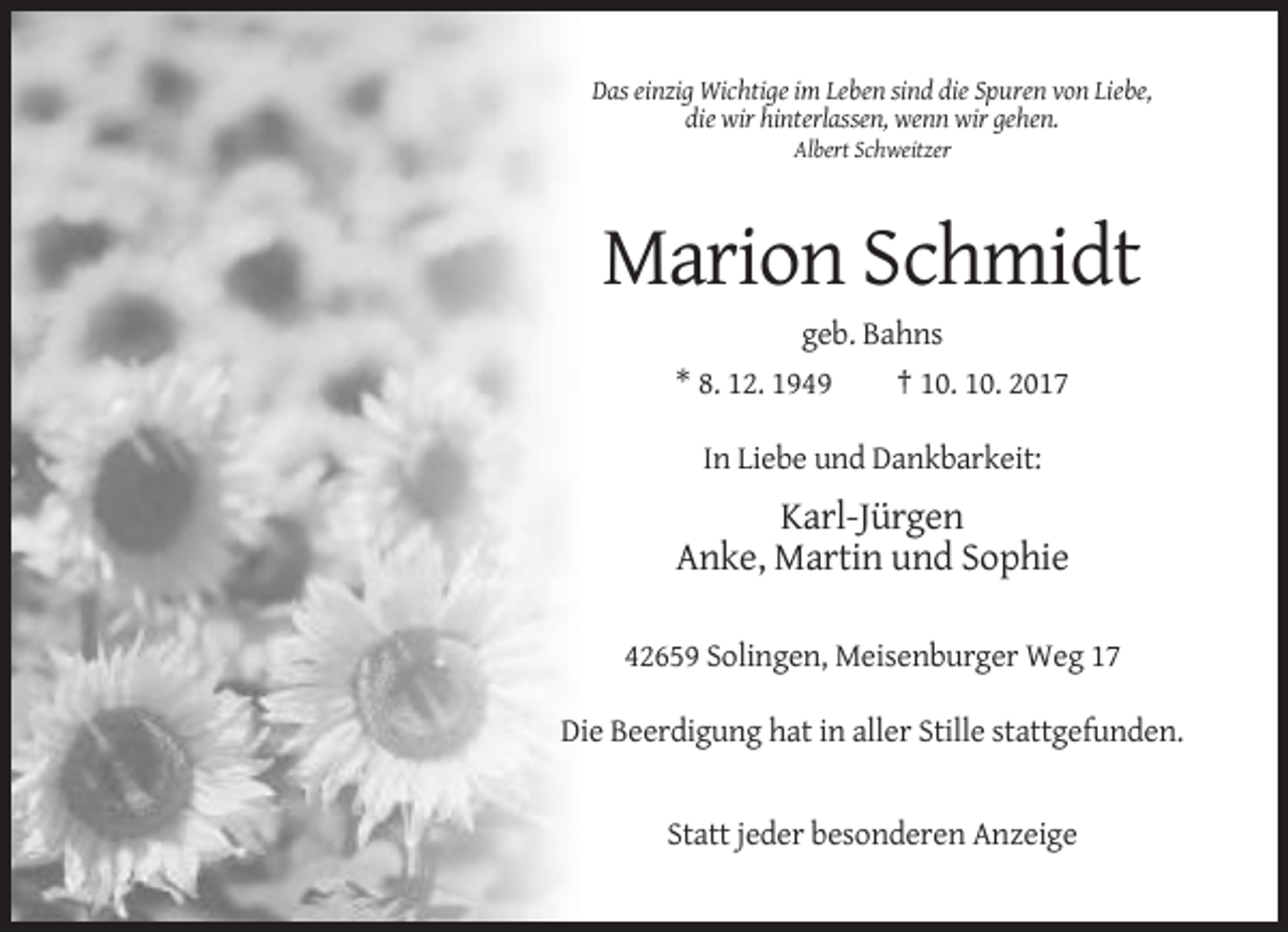 <p>Das einzig Wichtige im Leben sind die Spuren von Liebe,<br />die wir hinterlassen, wenn wir gehen.<br />Albert Schweitzer</p><p>Marion Schmidt<br />geb. Bahns<br />* 8. 12. 1949<br />† 10. 10. 2017<br />In Liebe und Dankbarkeit:</p><p>Karl-Jürgen<br />Anke, Martin und Sophie<br />42659 Solingen, Meisenburger Weg 17<br />Die Beerdigung hat in aller Stille stattgefunden.</p><p>Statt jeder besonderen Anzeige</p>