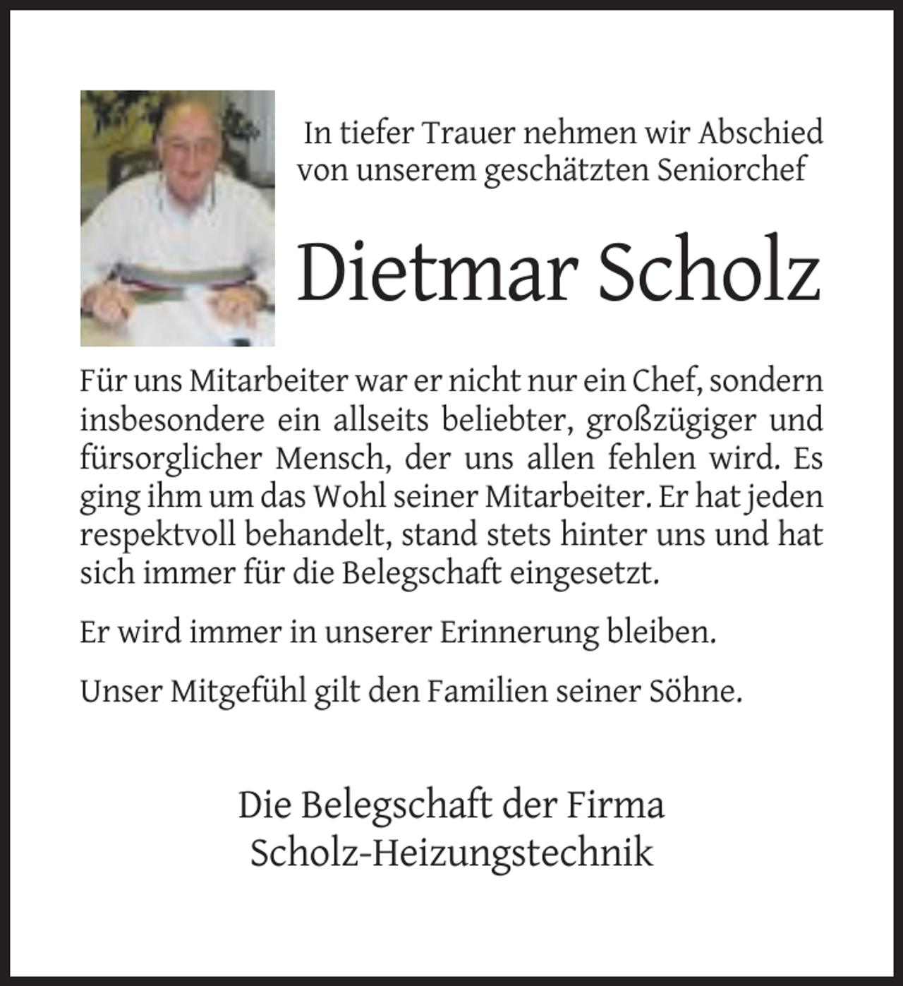 <p>In tiefer Trauer nehmen wir Abschied<br />von unserem geschätzten Seniorchef</p><p>Dietmar Scholz<br />Für uns Mitarbeiter war er nicht nur ein Chef, sondern<br />insbesondere ein allseits beliebter, großzügiger und<br />fürsorglicher Mensch, der uns allen fehlen wird. Es<br />ging ihm um das Wohl seiner Mitarbeiter. Er hat jeden<br />respektvoll behandelt, stand stets hinter uns und hat<br />sich immer für die Belegschaft eingesetzt.<br />Er wird immer in unserer Erinnerung bleiben.<br />Unser Mitgefühl gilt den Familien seiner Söhne.</p><p>Die Belegschaft der Firma<br />Scholz-Heizungstechnik</p>