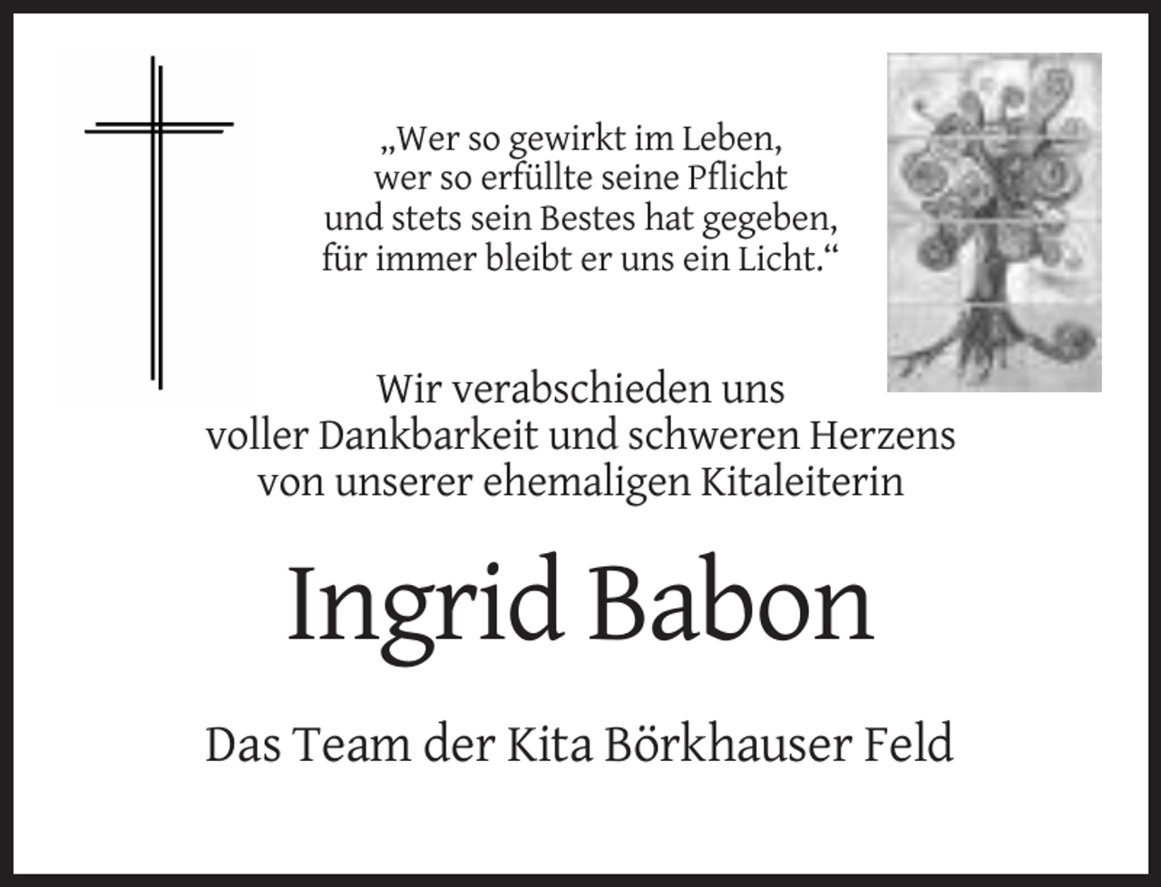 <p>„Wer so gewirkt im Leben,<br />wer so erfüllte seine Pflicht<br />und stets sein Bestes hat gegeben,<br />für immer bleibt er uns ein Licht.“</p><p>Wir verabschieden uns<br />voller Dankbarkeit und schweren Herzens<br />von unserer ehemaligen Kitaleiterin</p><p>Ingrid Babon<br />Das Team der Kita Börkhauser Feld</p>