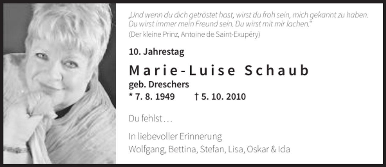 <p>„Und wenn du dich getröstet hast, wirst du froh sein, mich gekannt zu haben.<br />Du wirst immer mein Freund sein. Du wirst mit mir lachen.“<br />(Der kleine Prinz, Antoine de Saint-Exupéry)</p><p>10. Jahrestag</p><p>Marie-Luise Schaub<br />geb. Dreschers<br />* 7. 8. 1949<br />† 5. 10. 2010<br />Du fehlst …<br />In liebevoller Erinnerung<br />Wolfgang, Bettina, Stefan, Lisa, Oskar &amp; Ida</p>