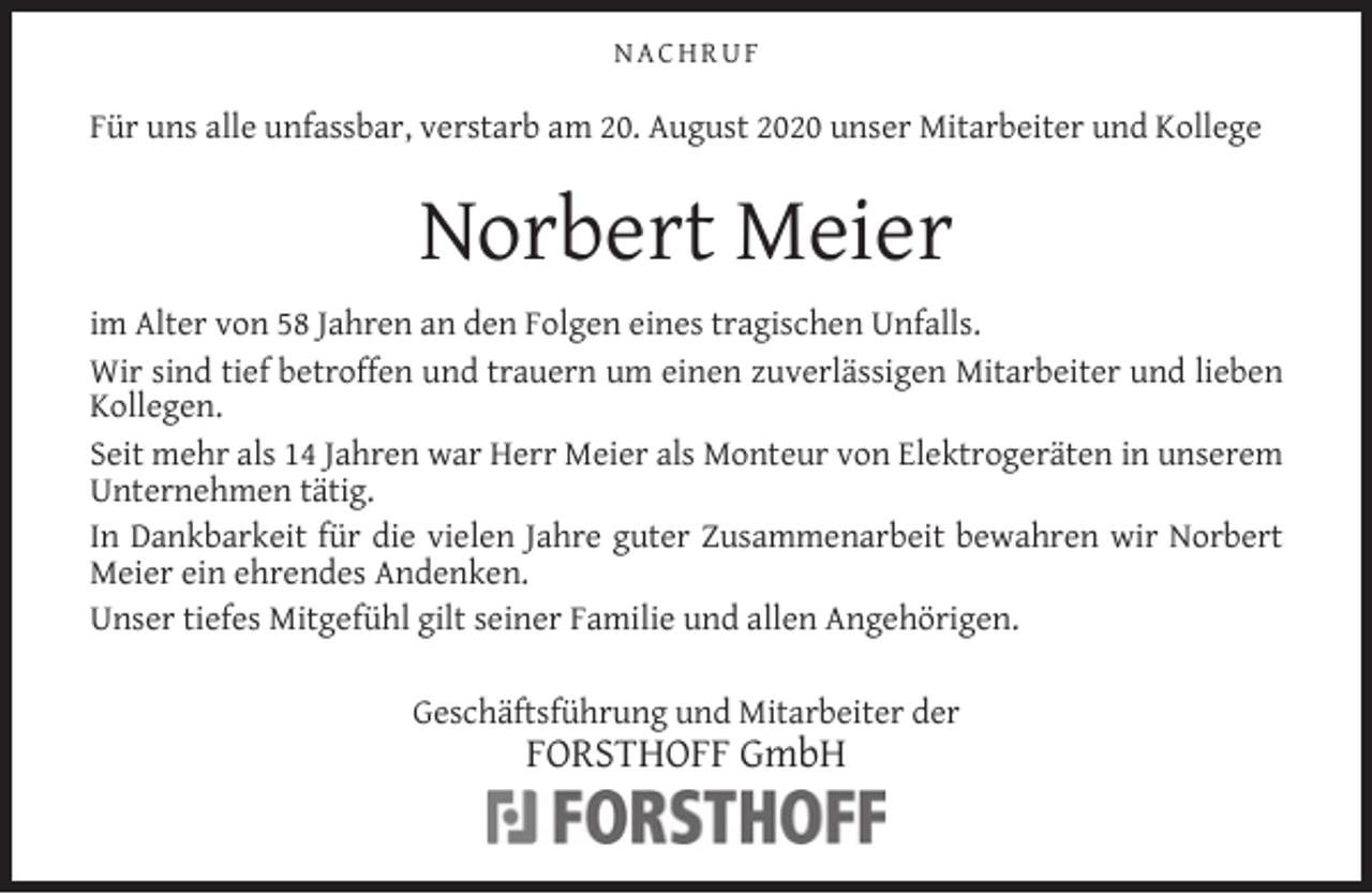 <p>NACHRUF</p><p>Für uns alle unfassbar, verstarb am 20. August 2020 unser Mitarbeiter und Kollege</p><p>Norbert Meier<br />im Alter von 58 Jahren an den Folgen eines tragischen Unfalls.<br />Wir sind tief betroffen und trauern um einen zuverlässigen Mitarbeiter und lieben<br />Kollegen.<br />Seit mehr als 14 Jahren war Herr Meier als Monteur von Elektrogeräten in unserem<br />Unternehmen tätig.<br />In Dankbarkeit für die vielen Jahre guter Zusammenarbeit bewahren wir Norbert<br />Meier ein ehrendes Andenken.<br />Unser tiefes Mitgefühl gilt seiner Familie und allen Angehörigen.<br />Geschäftsführung und Mitarbeiter der</p><p>FORSTHOFF GmbH</p>
