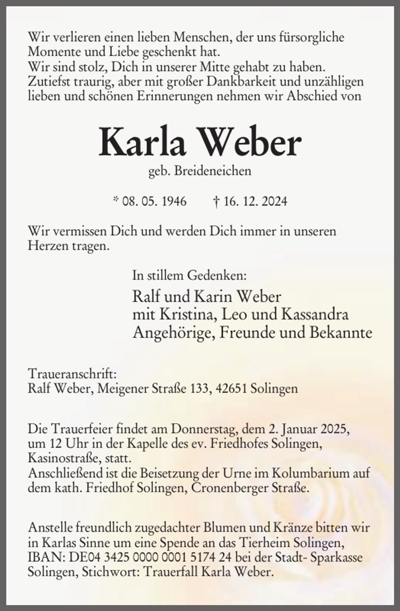 <p>Wir verlieren einen lieben Menschen, der uns fürsorgliche<br />Momente und Liebe geschenkt hat.<br />Wir sind stolz, Dich in unserer Mitte gehabt zu haben.<br />Zutiefst traurig, aber mit großer Dankbarkeit und unzähligen<br />lieben und schönen Erinnerungen nehmen wir Abschied von</p><p>Karla Weber<br />geb. Breideneichen</p><p>* 08. 05. 1946</p><p>† 16. 12. 2024</p><p>Wir vermissen Dich und werden Dich immer in unseren<br />Herzen tragen.<br />In stillem Gedenken:</p><p>Ralf und Karin Weber<br />mit Kristina, Leo und Kassandra<br />Angehörige, Freunde und Bekannte<br />Traueranschrift:<br />Ralf Weber, Meigener Straße 133, 42651 Solingen<br />Die Trauerfeier findet am Donnerstag, dem 2. Januar 2025,<br />um 12 Uhr in der Kapelle des ev. Friedhofes Solingen,<br />Kasinostraße, statt.<br />Anschließend ist die Beisetzung der Urne im Kolumbarium auf<br />dem kath. Friedhof Solingen, Cronenberger Straße.<br />Anstelle freundlich zugedachter Blumen und Kränze bitten wir<br />in Karlas Sinne um eine Spende an das Tierheim Solingen,<br />IBAN: DE04 3425 01 5174 24 bei der Stadt- Sparkasse<br />Solingen, Stichwort: Trauerfall Karla Weber.</p>