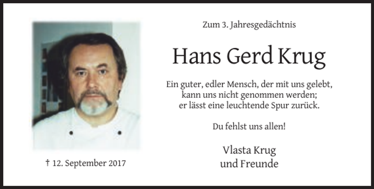 <p>Zum 3. Jahresgedächtnis</p><p>Hans Gerd Krug<br />Ein guter, edler Mensch, der mit uns gelebt,<br />kann uns nicht genommen werden;<br />er lässt eine leuchtende Spur zurück.<br />Du fehlst uns allen!</p><p>† 12. September 2017</p><p>Vlasta Krug<br />und Freunde</p>