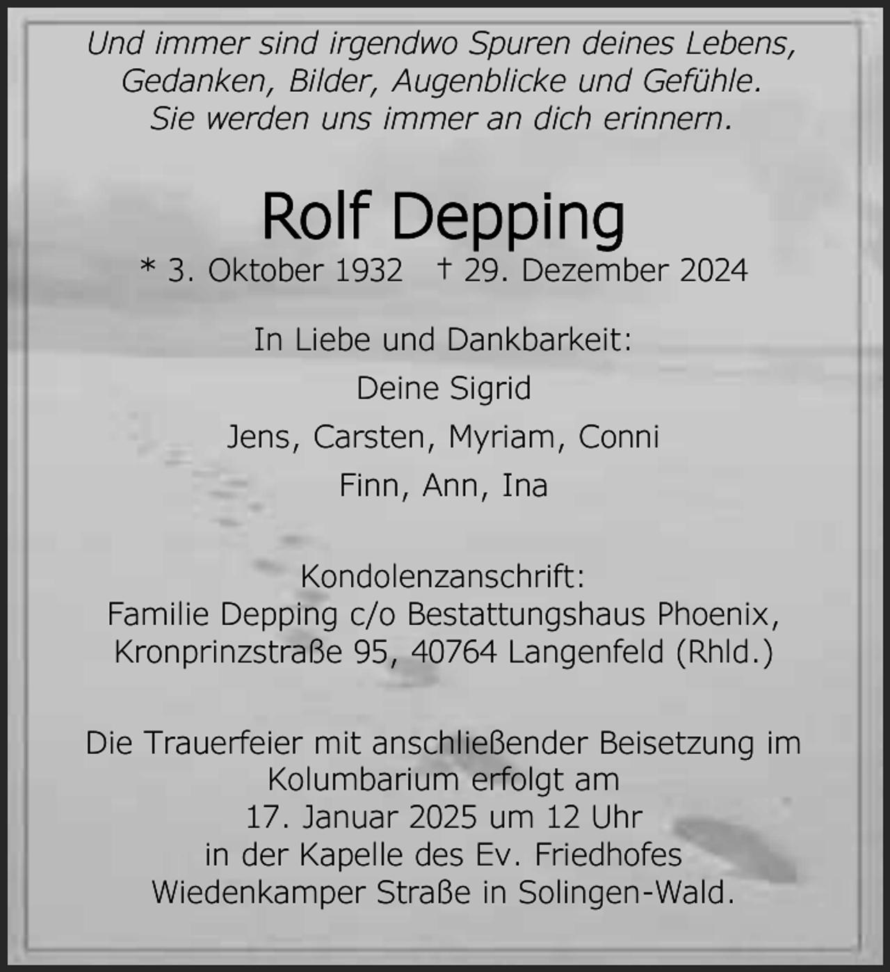 <p>Und immer sind irgendwo Spuren deines Lebens,<br />Gedanken, Bilder, Augenblicke und Gefühle.<br />Sie werden uns immer an dich erinnern.</p><p>Rolf Depping</p><p>* 3. Oktober 1932</p><p>† 29. Dezember 2024</p><p>In Liebe und Dankbarkeit:<br />Deine Sigrid<br />Jens, Carsten, Myriam, Conni<br />Finn, Ann, Ina<br />Kondolenzanschrift:<br />Familie Depping c/o Bestattungshaus Phoenix,<br />Kronprinzstraße 95, 40764 Langenfeld (Rhld.)<br />Die Trauerfeier mit anschließender Beisetzung im<br />Kolumbarium erfolgt am<br />17. Januar 2025 um 12 Uhr<br />in der Kapelle des Ev. Friedhofes<br />Wiedenkamper Straße in Solingen-Wald.</p>
