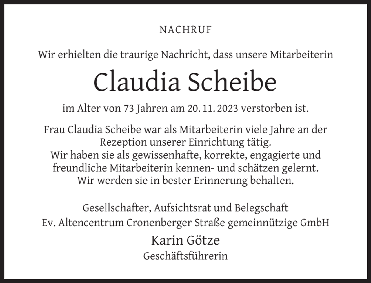 <p>NACHRUF<br />Wir erhielten die traurige Nachricht, dass unsere Mitarbeiterin</p><p>Claudia Scheibe<br />im Alter von 73 Jahren am 20. 11. 2023 verstorben ist.<br />Frau Claudia Scheibe war als Mitarbeiterin viele Jahre an der<br />Rezeption unserer Einrichtung tätig.<br />Wir haben sie als gewissenhafte, korrekte, engagierte und<br />freundliche Mitarbeiterin kennen- und schätzen gelernt.<br />Wir werden sie in bester Erinnerung behalten.<br />Gesellschafter, Aufsichtsrat und Belegschaft<br />Ev. Altencentrum Cronenberger Straße gemeinnützige GmbH</p><p>Karin Götze</p><p>Geschäftsführerin</p>