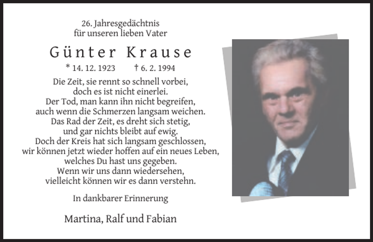 <p>26. Jahresgedächtnis<br />für unseren lieben Vater</p><p>Günter Krause<br />* 14. 12. 1923<br />† 6. 2. 1994<br />Die Zeit, sie rennt so schnell vorbei,<br />doch es ist nicht einerlei.<br />Der Tod, man kann ihn nicht begreifen,<br />auch wenn die Schmerzen langsam weichen.<br />Das Rad der Zeit, es dreht sich stetig,<br />und gar nichts bleibt auf ewig.<br />Doch der Kreis hat sich langsam geschlossen,<br />wir können jetzt wieder hoffen auf ein neues Leben,<br />welches Du hast uns gegeben.<br />Wenn wir uns dann wiedersehen,<br />vielleicht können wir es dann verstehn.<br />In dankbarer Erinnerung</p><p>Martina, Ralf und Fabian</p>