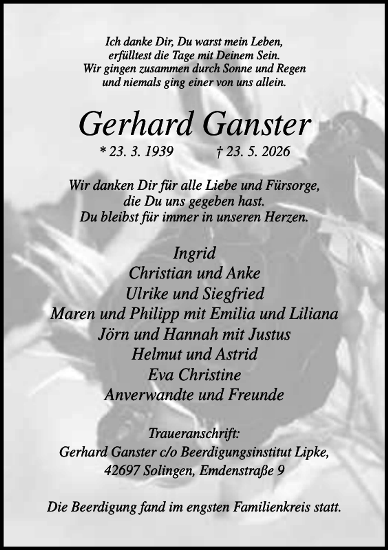 <p>Ich danke Dir, Du warst mein Leben,<br />erfülltest die Tage mit Deinem Sein.<br />Wir gingen zusammen durch Sonne und Regen<br />und niemals ging einer von uns allein.</p><p>Gerhard Ganster<br />* 23. 3. 1939</p><p>† 23. 5. 2026</p><p>Wir danken Dir für alle Liebe und Fürsorge,<br />die Du uns gegeben hast.<br />Du bleibst für immer in unseren Herzen.</p><p>Ingrid<br />Christian und Anke<br />Ulrike und Siegfried<br />Maren und Philipp mit Emilia und Liliana<br />Jörn und Hannah mit Justus<br />Helmut und Astrid<br />Eva Christine<br />Anverwandte und Freunde<br />Traueranschrift:<br />Gerhard Ganster c/o Beerdigungsinstitut Lipke,<br />42697 Solingen, Emdenstraße 9<br />Die Beerdigung fand im engsten Familienkreis statt.</p>