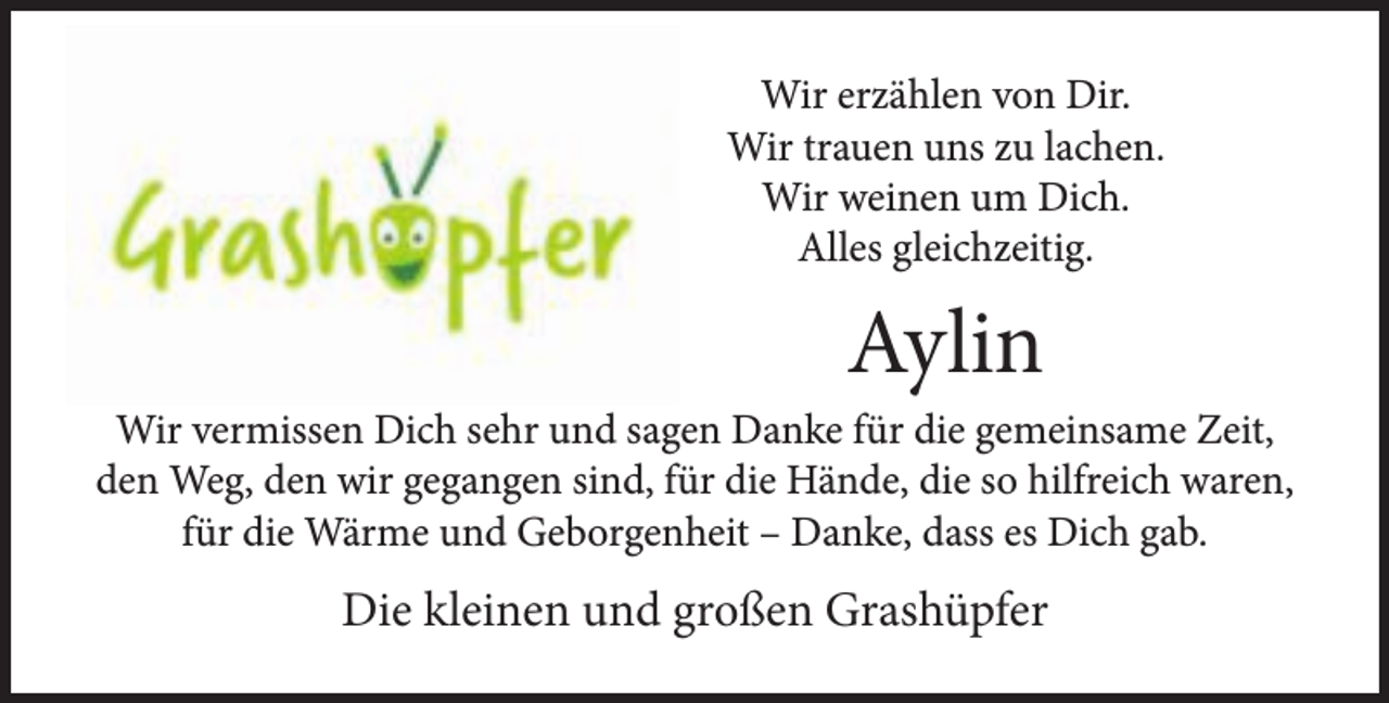 <p>Wir erzählen von Dir.<br />Wir trauen uns zu lachen.<br />Wir weinen um Dich.<br />Alles gleichzeitig.</p><p>Aylin</p><p>Wir vermissen Dich sehr und sagen Danke für die gemeinsame Zeit,<br />den Weg, den wir gegangen sind, für die Hände, die so hilfreich waren,<br />für die Wärme und Geborgenheit – Danke, dass es Dich gab.</p><p>Die kleinen und großen Grashüpfer</p>