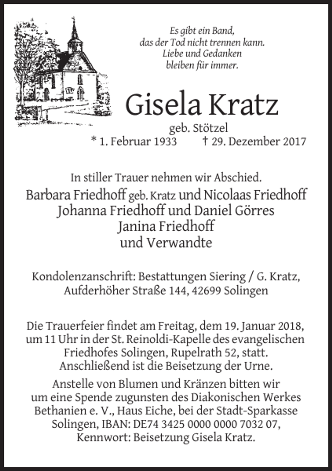 <p>Es gibt ein Band,<br />das der Tod nicht trennen kann.<br />Liebe und Gedanken<br />bleiben für immer.</p><p>Gisela Kratz<br />geb. Stötzel<br />* 1. Februar 1933<br />† 29. Dezember 2017<br />In stiller Trauer nehmen wir Abschied.<br />Barbara Friedhoff geb. Kratz und Nicolaas Friedhoff</p><p>Johanna Friedhoff und Daniel Görres<br />Janina Friedhoff<br />und Verwandte<br />Kondolenzanschrift: Bestattungen Siering / G. Kratz,<br />Aufderhöher Straße 144, 42699 Solingen<br />Die Trauerfeier findet am Freitag, dem 19. Januar 2018,<br />um 11 Uhr in der St. Reinoldi-Kapelle des evangelischen<br />Friedhofes Solingen, Rupelrath 52, statt.<br />Anschließend ist die Beisetzung der Urne.<br />Anstelle von Blumen und Kränzen bitten wir<br />um eine Spende zugunsten des Diakonischen Werkes<br />Bethanien e. V., Haus Eiche, bei der Stadt-Sparkasse<br />Solingen, IBAN: DE74 3425 7032 07,<br />Kennwort: Beisetzung Gisela Kratz.</p>