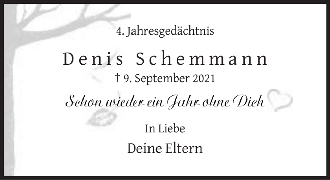 <p>4. Jahresgedächtnis</p><p>Denis Schemmann<br />† 9. September 2021</p><p>Schon wieder ein Jahr ohne Dich<br />In Liebe</p><p>Deine Eltern</p>