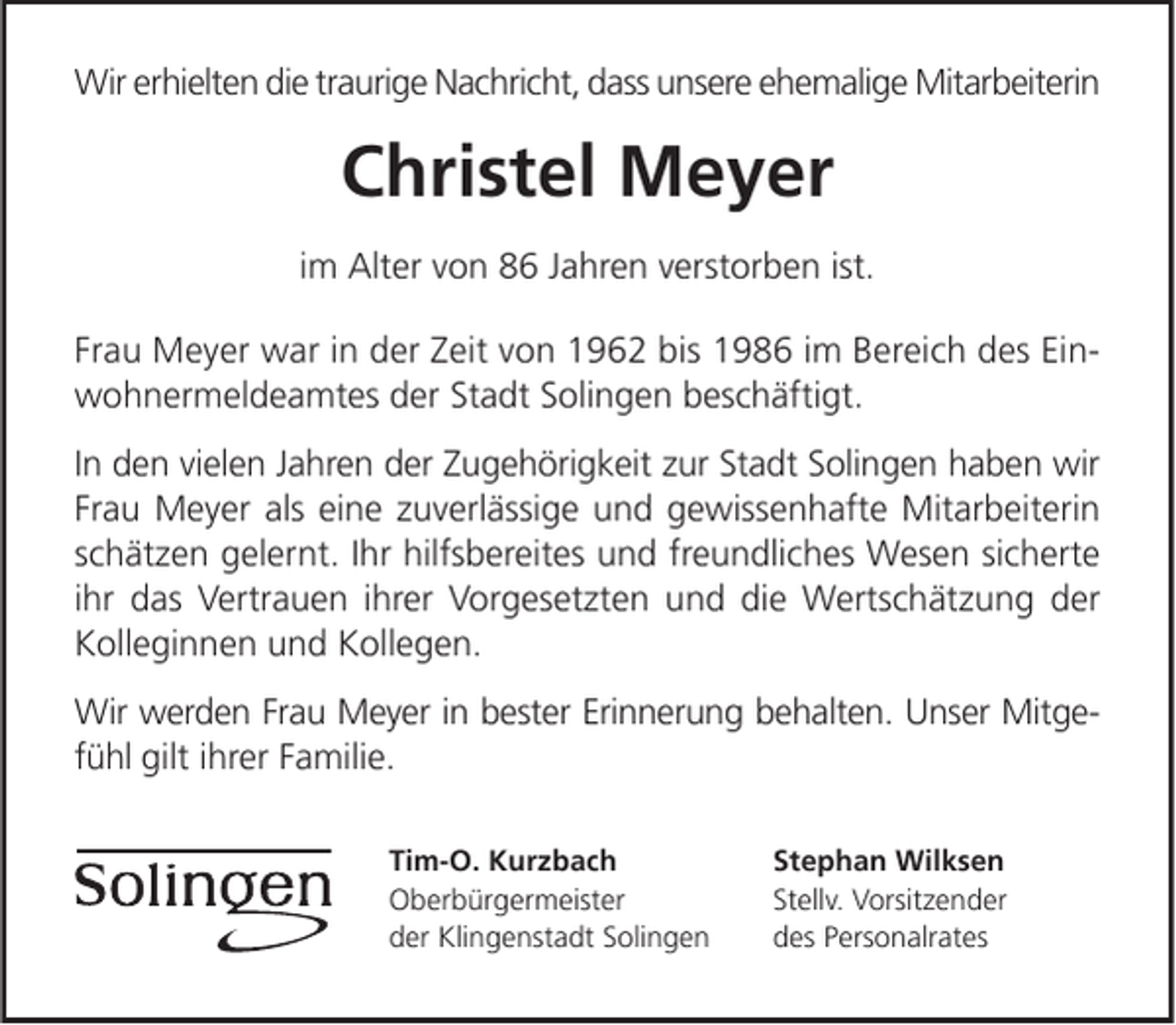 <p>Wir erhielten die traurige Nachricht, dass unsere ehemalige Mitarbeiterin</p><p>Christel Meyer<br />im Alter von 86 Jahren verstorben ist.<br />Frau Meyer war in der Zeit von 1962 bis 1986 im Bereich des Einwohnermeldeamtes der Stadt Solingen beschäftigt.<br />In den vielen Jahren der Zugehörigkeit zur Stadt Solingen haben wir<br />Frau Meyer als eine zuverlässige und gewissenhafte Mitarbeiterin<br />schätzen gelernt. Ihr hilfsbereites und freundliches Wesen sicherte<br />ihr das Vertrauen ihrer Vorgesetzten und die Wertschätzung der<br />Kolleginnen und Kollegen.<br />Wir werden Frau Meyer in bester Erinnerung behalten. Unser Mitgefühl gilt ihrer Familie.<br />Tim-O. Kurzbach<br />Oberbürgermeister<br />der Klingenstadt Solingen</p><p>Stephan Wilksen<br />Stellv. Vorsitzender<br />des Personalrates</p>