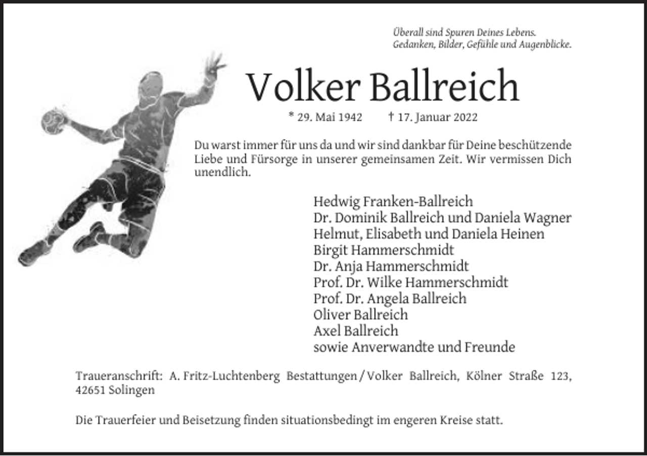 <p>Überall sind Spuren Deines Lebens.<br />Gedanken, Bilder, Gefühle und Augenblicke.</p><p>Volker Ballreich<br />* 29. Mai 1942</p><p>† 17. Januar 2022</p><p>Du warst immer für uns da und wir sind dankbar für Deine beschützende<br />Liebe und Fürsorge in unserer gemeinsamen Zeit. Wir vermissen Dich<br />unendlich.</p><p>Hedwig Franken-Ballreich<br />Dr. Dominik Ballreich und Daniela Wagner<br />Helmut, Elisabeth und Daniela Heinen<br />Birgit Hammerschmidt<br />Dr. Anja Hammerschmidt<br />Prof. Dr. Wilke Hammerschmidt<br />Prof. Dr. Angela Ballreich<br />Oliver Ballreich<br />Axel Ballreich<br />sowie Anverwandte und Freunde<br />Traueranschrift: A. Fritz-Luchtenberg Bestattungen / Volker Ballreich, Kölner Straße 123,<br />42651 Solingen<br />Die Trauerfeier und Beisetzung finden situationsbedingt im engeren Kreise statt.</p>