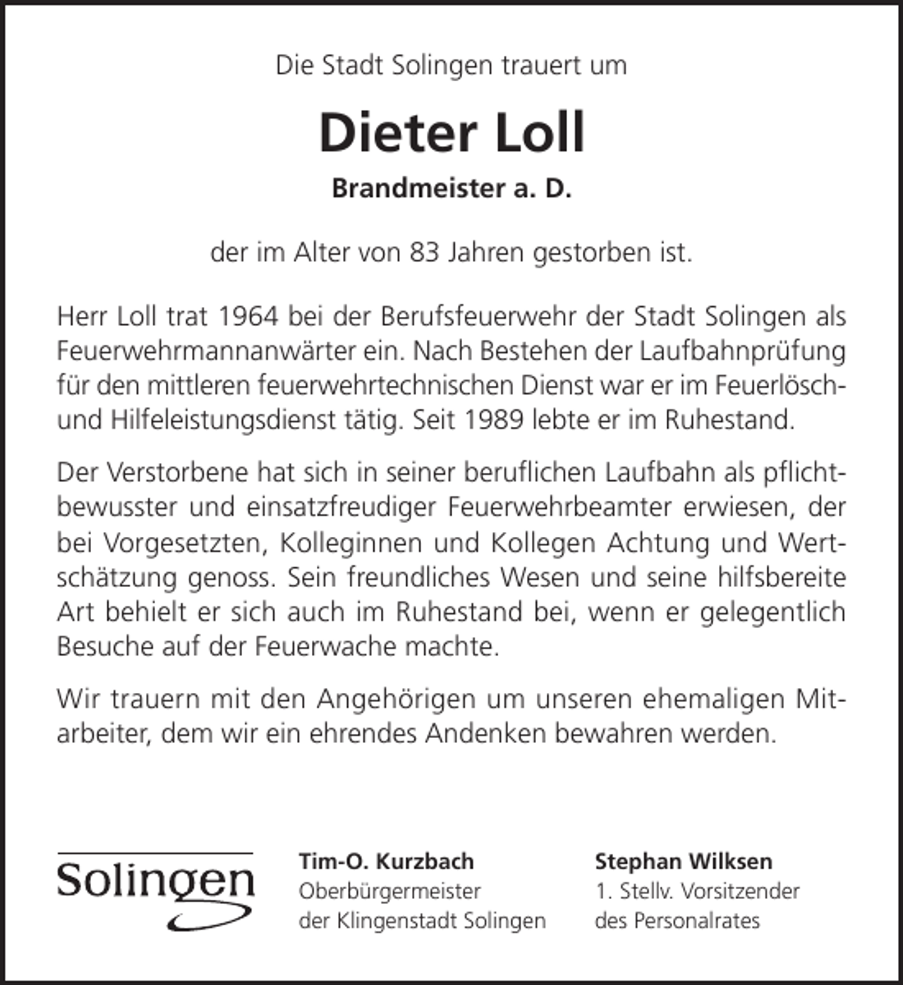<p>Die Stadt Solingen trauert um</p><p>Dieter Loll<br />Brandmeister a. D.</p><p>der im Alter von 83 Jahren gestorben ist.<br />Herr Loll trat 1964 bei der Berufsfeuerwehr der Stadt Solingen als<br />Feuerwehrmannanwärter ein. Nach Bestehen der Laufbahnprüfung<br />für den mittleren feuerwehrtechnischen Dienst war er im Feuerlöschund Hilfeleistungsdienst tätig. Seit 1989 lebte er im Ruhestand.<br />Der Verstorbene hat sich in seiner beruﬂichen Laufbahn als pﬂichtbewusster und einsatzfreudiger Feuerwehrbeamter erwiesen, der<br />bei Vorgesetzten, Kolleginnen und Kollegen Achtung und Wertschätzung genoss. Sein freundliches Wesen und seine hilfsbereite<br />Art behielt er sich auch im Ruhestand bei, wenn er gelegentlich<br />Besuche auf der Feuerwache machte.<br />Wir trauern mit den Angehörigen um unseren ehemaligen Mitarbeiter, dem wir ein ehrendes Andenken bewahren werden.</p><p>Tim-O. Kurzbach<br />Oberbürgermeister<br />der Klingenstadt Solingen</p><p>Stephan Wilksen<br />1. Stellv. Vorsitzender<br />des Personalrates</p>