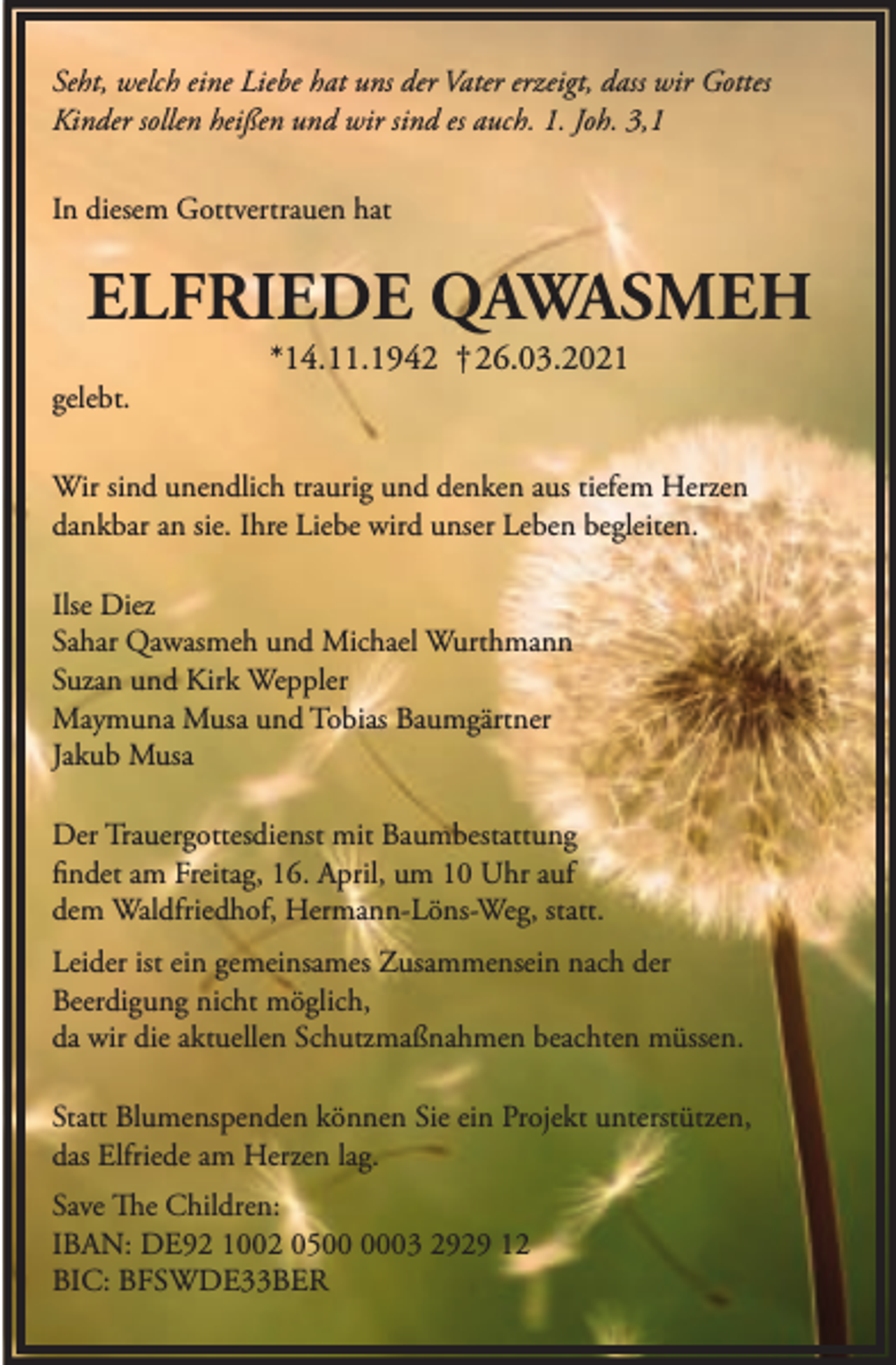 <p>Seht, welch eine Liebe hat uns der Vater erzeigt, dass wir Gottes<br />Kinder sollen heißen und wir sind es auch. 1. Joh. 3,1<br />In diesem Gottvertrauen hat</p><p>ELFRIEDE QAWASMEH<br />gelebt.</p><p>*14.11.1942 † 26.03.2021</p><p>Wir sind unendlich traurig und denken aus tiefem Herzen<br />dankbar an sie. Ihre Liebe wird unser Leben begleiten.<br />Ilse Diez<br />Sahar Qawasmeh und Michael Wurthmann<br />Suzan und Kirk Weppler<br />Maymuna Musa und Tobias Baumgärtner<br />Jakub Musa<br />Der Trauergottesdienst mit Baumbestattung<br />findet am Freitag, 16. April, um 10 Uhr auf<br />dem Waldfriedhof, Hermann-Löns-Weg, statt.<br />Leider ist ein gemeinsames Zusammensein nach der<br />Beerdigung nicht möglich,<br />da wir die aktuellen Schutzmaßnahmen beachten müssen.<br />Statt Blumenspenden können Sie ein Projekt unterstützen,<br />das Elfriede am Herzen lag.<br />Save The Children:<br />IBAN: DE92 1002 0503 2929 12<br />BIC: BFSWDE33BER</p>