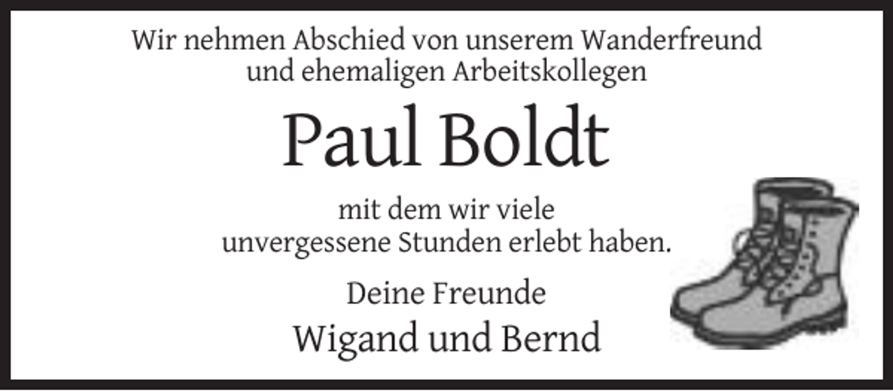 <p>Wir nehmen Abschied von unserem Wanderfreund<br />und ehemaligen Arbeitskollegen</p><p>Paul Boldt<br />mit dem wir viele<br />unvergessene Stunden erlebt haben.</p><p>Deine Freunde</p><p>Wigand und Bernd</p>