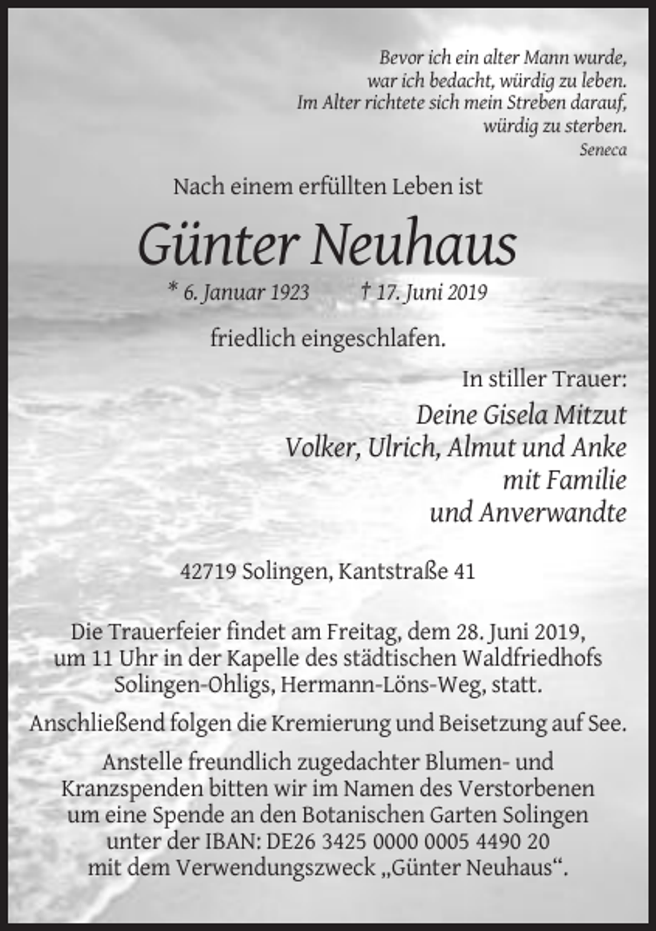 <p>Bevor ich ein alter Mann wurde,<br />war ich bedacht, würdig zu leben.<br />Im Alter richtete sich mein Streben darauf,<br />würdig zu sterben.<br />Seneca</p><p>Nach einem erfüllten Leben ist</p><p>Günter Neuhaus<br />* 6. Januar 1923</p><p>† 17. Juni 2019</p><p>friedlich eingeschlafen.<br />In stiller Trauer:</p><p>Deine Gisela Mitzut<br />Volker, Ulrich, Almut und Anke<br />mit Familie<br />und Anverwandte<br />42719 Solingen, Kantstraße 41<br />Die Trauerfeier findet am Freitag, dem 28. Juni 2019,<br />um 11 Uhr in der Kapelle des städtischen Waldfriedhofs<br />Solingen-Ohligs, Hermann-Löns-Weg, statt.<br />Anschließend folgen die Kremierung und Beisetzung auf See.<br />Anstelle freundlich zugedachter Blumen- und<br />Kranzspenden bitten wir im Namen des Verstorbenen<br />um eine Spende an den Botanischen Garten Solingen<br />unter der IBAN: DE26 3425 05 4490 20<br />mit dem Verwendungszweck „Günter Neuhaus“.</p>