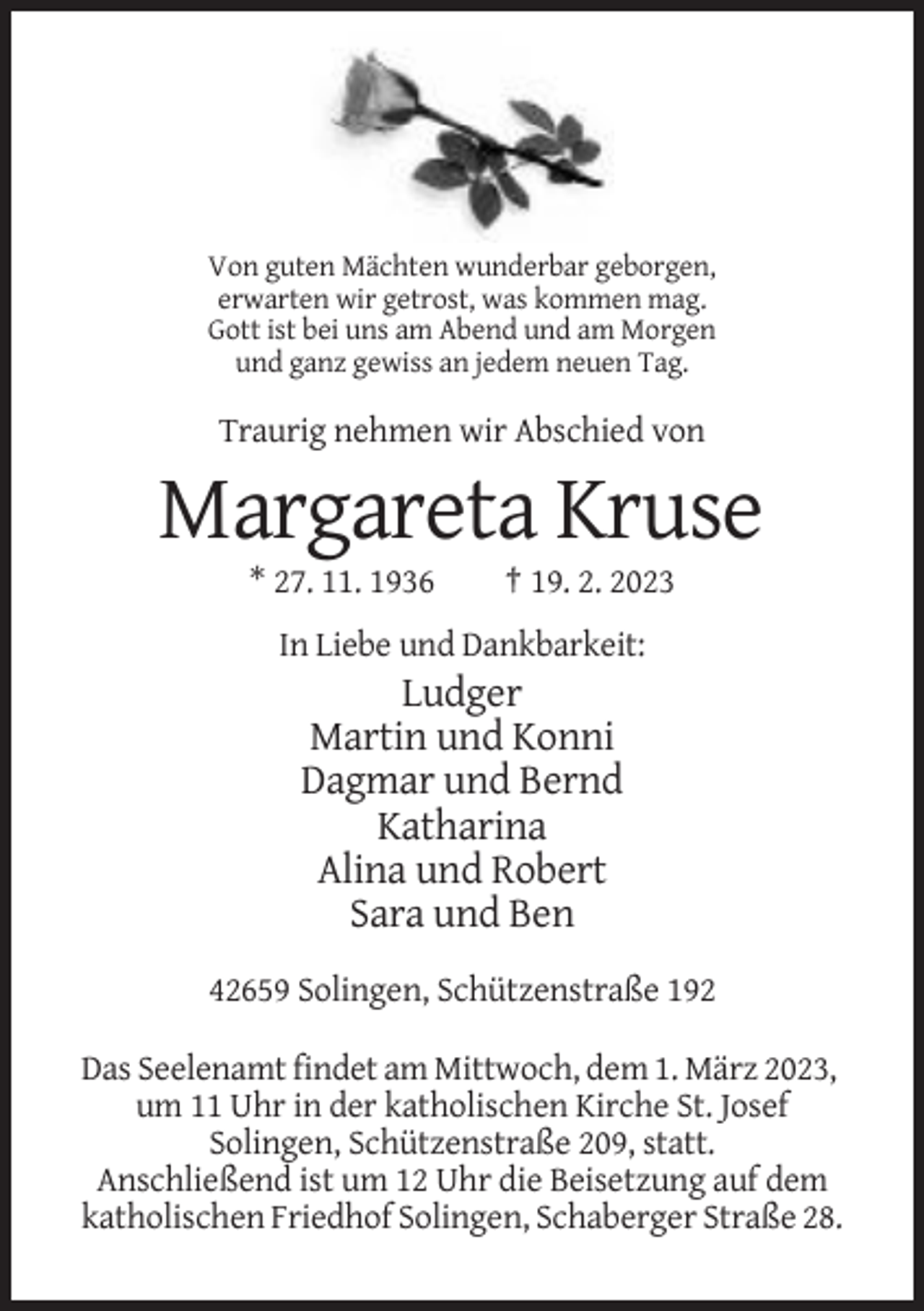 <p>Von guten Mächten wunderbar geborgen,<br />erwarten wir getrost, was kommen mag.<br />Gott ist bei uns am Abend und am Morgen<br />und ganz gewiss an jedem neuen Tag.</p><p>Traurig nehmen wir Abschied von</p><p>Margareta Kruse<br />* 27. 11. 1936</p><p>† 19. 2. 2023</p><p>In Liebe und Dankbarkeit:</p><p>Ludger<br />Martin und Konni<br />Dagmar und Bernd<br />Katharina<br />Alina und Robert<br />Sara und Ben<br />42659 Solingen, Schützenstraße 192<br />Das Seelenamt findet am Mittwoch, dem 1. März 2023,<br />um 11 Uhr in der katholischen Kirche St. Josef<br />Solingen, Schützenstraße 209, statt.<br />Anschließend ist um 12 Uhr die Beisetzung auf dem<br />katholischen Friedhof Solingen, Schaberger Straße 28.</p>