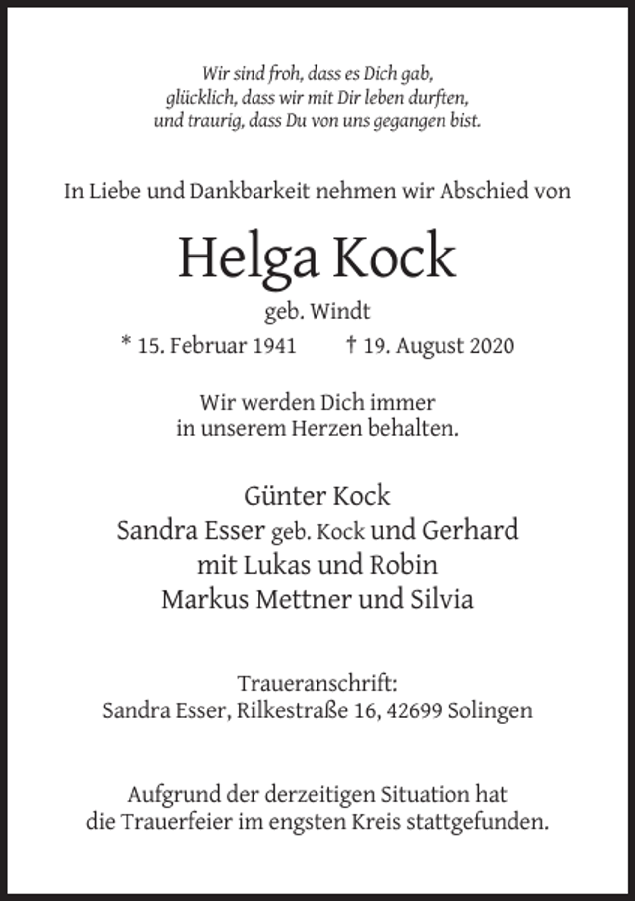 <p>Wir sind froh, dass es Dich gab,<br />glücklich, dass wir mit Dir leben durften,<br />und traurig, dass Du von uns gegangen bist.</p><p>In Liebe und Dankbarkeit nehmen wir Abschied von</p><p>Helga Kock<br />geb. Windt<br />* 15. Februar 1941<br />† 19. August 2020<br />Wir werden Dich immer<br />in unserem Herzen behalten.</p><p>Günter Kock<br />Sandra Esser geb. Kock und Gerhard<br />mit Lukas und Robin<br />Markus Mettner und Silvia<br />Traueranschrift:<br />Sandra Esser, Rilkestraße 16, 42699 Solingen</p><p>Aufgrund der derzeitigen Situation hat<br />die Trauerfeier im engsten Kreis stattgefunden.</p>