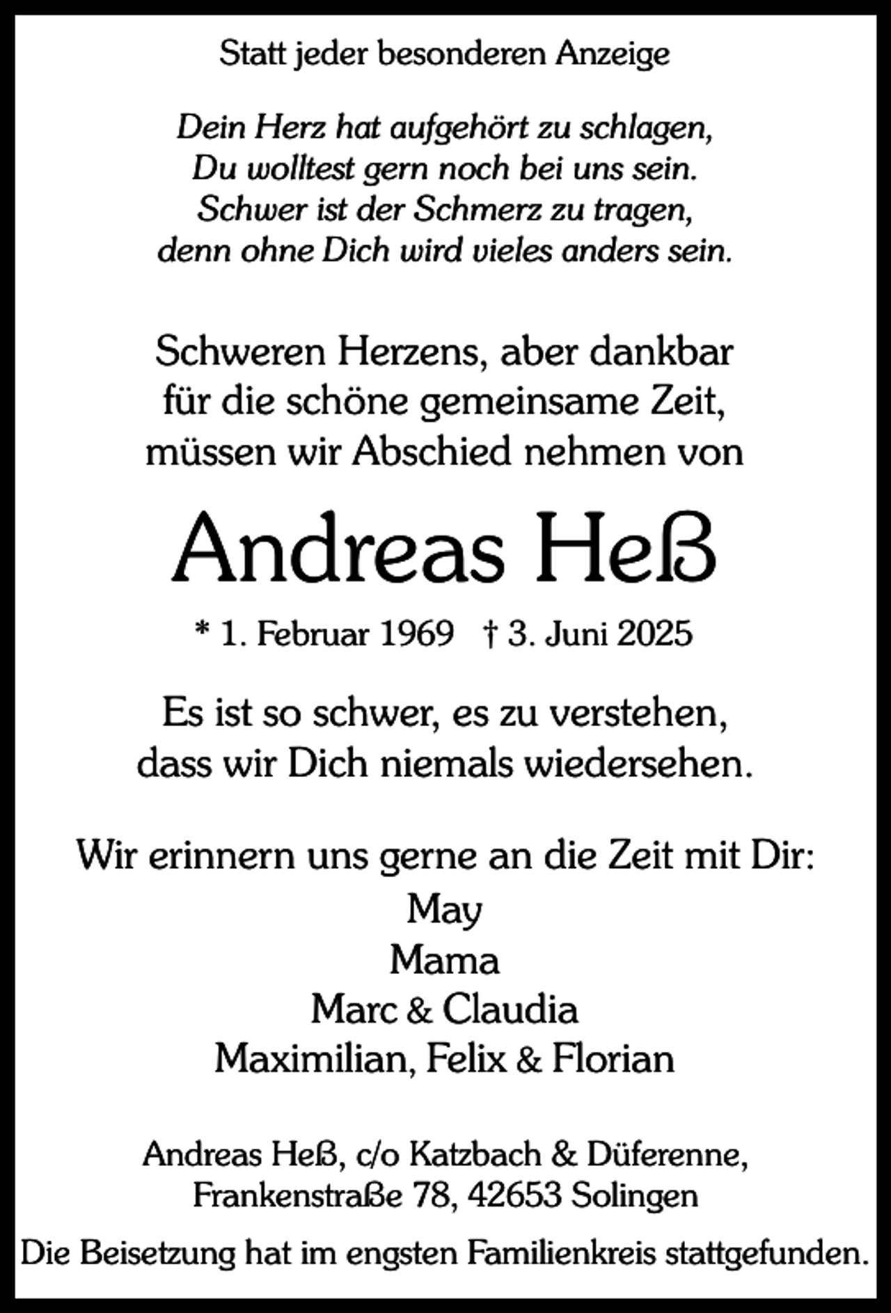 <p>Statt jeder besonderen Anzeige<br />Dein Herz hat aufgehört zu schlagen,<br />Du wolltest gern noch bei uns sein.<br />Schwer ist der Schmerz zu tragen,<br />denn ohne Dich wird vieles anders sein.</p><p>Schweren Herzens, aber dankbar<br />für die schöne gemeinsame Zeit,<br />müssen wir Abschied nehmen von</p><p>Andreas Heß<br />* 1. Februar 1969 † 3. Juni 2025</p><p>Es ist so schwer, es zu verstehen,<br />dass wir Dich niemals wiedersehen.<br />Wir erinnern uns gerne an die Zeit mit Dir:<br />May<br />Mama<br />Marc &amp; Claudia<br />Maximilian, Felix &amp; Florian<br />Andreas Heß, c/o Katzbach &amp; Düferenne,<br />Frankenstraße 78, 42653 Solingen<br />Die Beisetzung hat im engsten Familienkreis stattgefunden.</p>