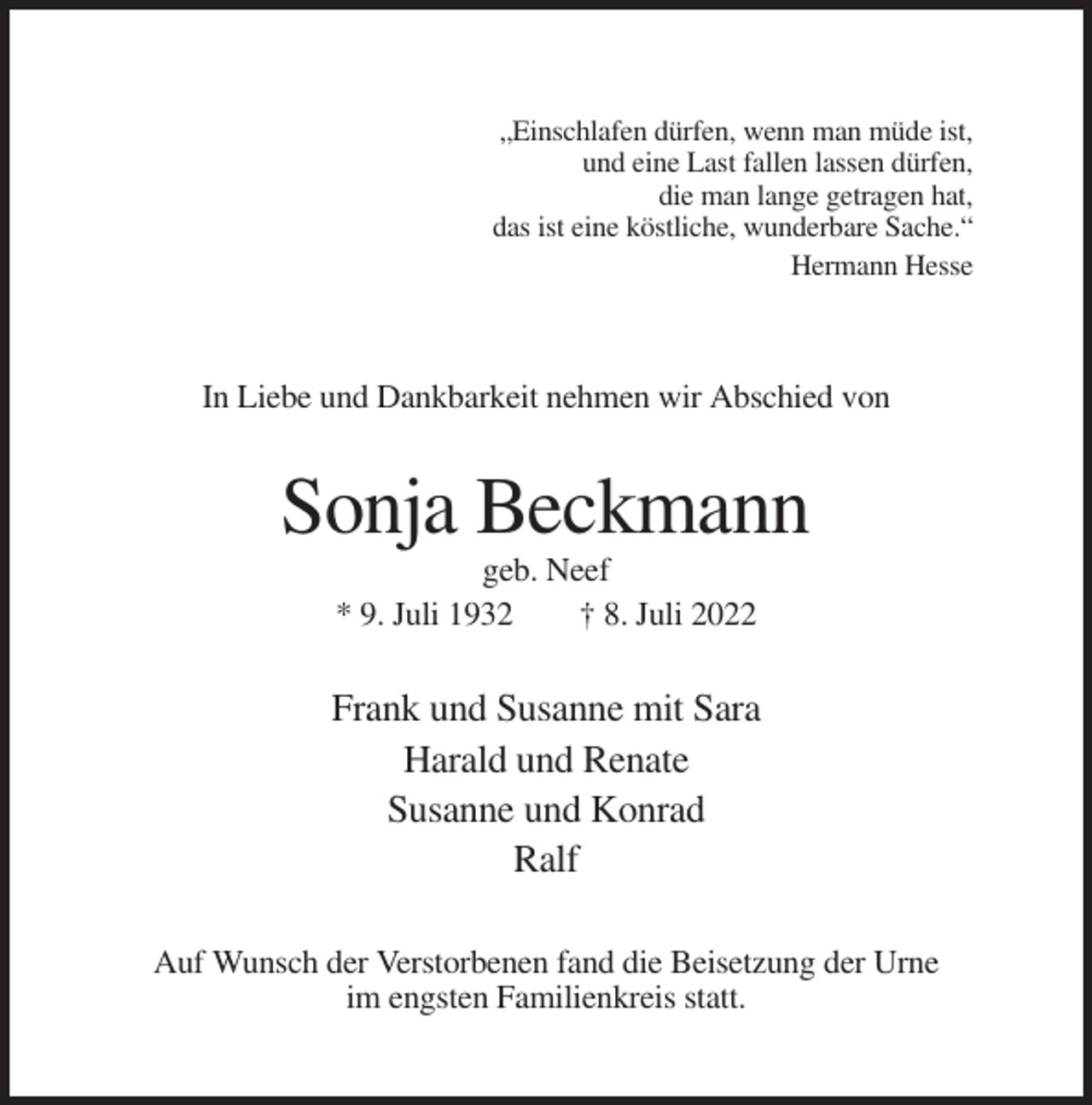 <p>„Einschlafen dürfen, wenn man müde ist,<br />und eine Last fallen lassen dürfen,<br />die man lange getragen hat,<br />das ist eine köstliche, wunderbare Sache.“<br />Hermann Hesse</p><p>In Liebe und Dankbarkeit nehmen wir Abschied von</p><p>Sonja Beckmann<br />geb. Neef<br />* 9. Juli 1932<br />† 8. Juli 2022</p><p>Frank und Susanne mit Sara<br />Harald und Renate<br />Susanne und Konrad<br />Ralf<br />Auf Wunsch der Verstorbenen fand die Beisetzung der Urne<br />im engsten Familienkreis statt.</p>