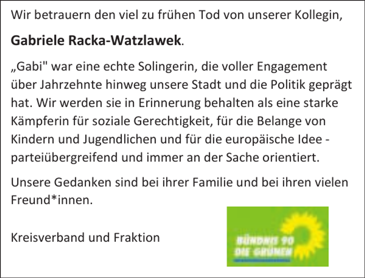 <p>Wir betrauern den viel zu frühen Tod von unserer Kollegin,</p><p>Gabriele Racka-Watzlawek.<br />„Gabi" war eine echte Solingerin, die voller Engagement<br />über Jahrzehnte hinweg unsere Stadt und die Politik geprägt<br />hat. Wir werden sie in Erinnerung behalten als eine starke<br />Kämpferin für soziale Gerechtigkeit, für die Belange von<br />Kindern und Jugendlichen und für die europäische Idee parteiübergreifend und immer an der Sache orientiert.<br />Unsere Gedanken sind bei ihrer Familie und bei ihren vielen<br />Freund*innen.<br />Kreisverband und Fraktion</p>