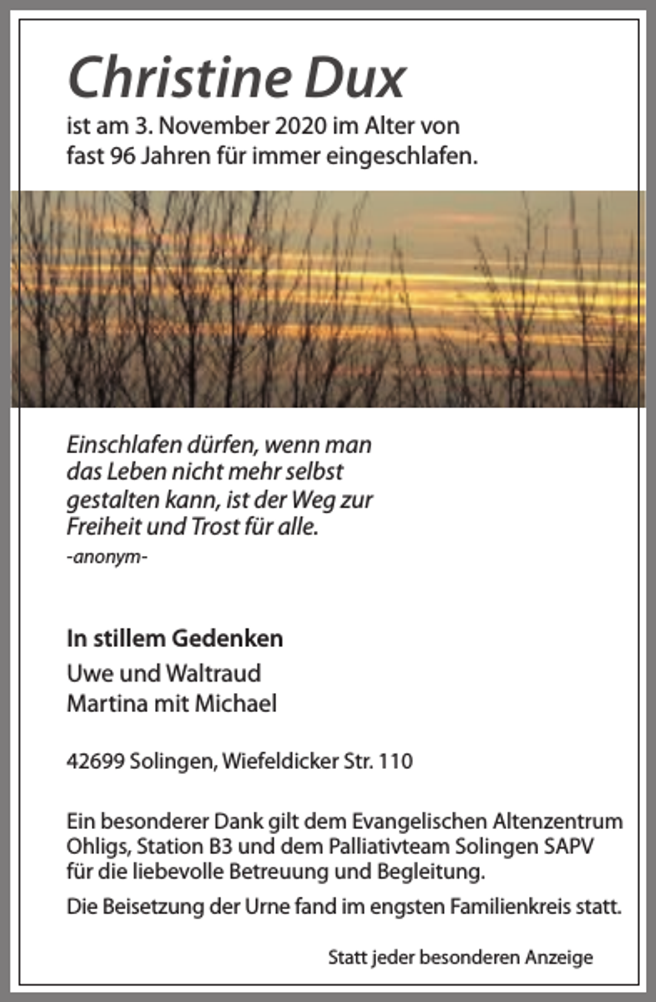 <p>Christine Dux</p><p>ist am 3. November 2020 im Alter von<br />fast 96 Jahren für immer eingeschlafen.</p><p>Einschlafen dürfen, wenn man<br />das Leben nicht mehr selbst<br />gestalten kann, ist der Weg zur<br />Freiheit und Trost für alle.<br />-anonym-</p><p>In stillem Gedenken<br />Uwe und Waltraud<br />Martina mit Michael<br />42699 Solingen, Wiefeldicker Str. 110<br />Ein besonderer Dank gilt dem Evangelischen Altenzentrum<br />Ohligs, Station B3 und dem Palliativteam Solingen SAPV<br />für die liebevolle Betreuung und Begleitung.<br />Die Beisetzung der Urne fand im engsten Familienkreis statt.<br />Statt jeder besonderen Anzeige</p>
