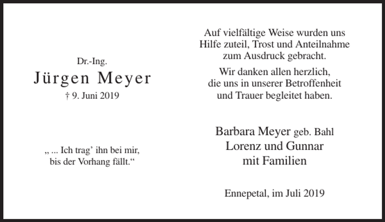 <p>† 9. Juni 2019</p><p>Auf vielfältige Weise wurden uns<br />Hilfe zuteil, Trost und Anteilnahme<br />zum Ausdruck gebracht.<br />Wir danken allen herzlich,<br />die uns in unserer Betroffenheit<br />und Trauer begleitet haben.</p><p>„ ... Ich trag’ ihn bei mir,<br />bis der Vorhang fällt.“</p><p>Barbara Meyer geb. Bahl<br />Lorenz und Gunnar<br />mit Familien</p><p>Dr.-Ing.</p><p>Jü rgen M ey e r</p><p>Ennepetal, im Juli 2019</p>