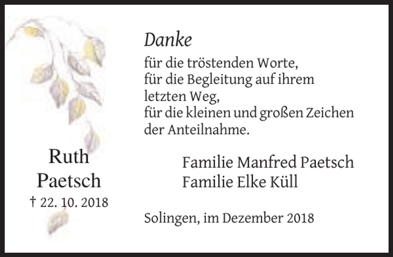 <p>Danke<br />für die tröstenden Worte,<br />für die Begleitung auf ihrem<br />letzten Weg,<br />für die kleinen und großen Zeichen<br />der Anteilnahme.</p><p>Ruth<br />Paetsch</p><p>Familie Manfred Paetsch<br />Familie Elke Küll</p><p>† 22. 10. 2018<br />Solingen, im Dezember 2018</p>