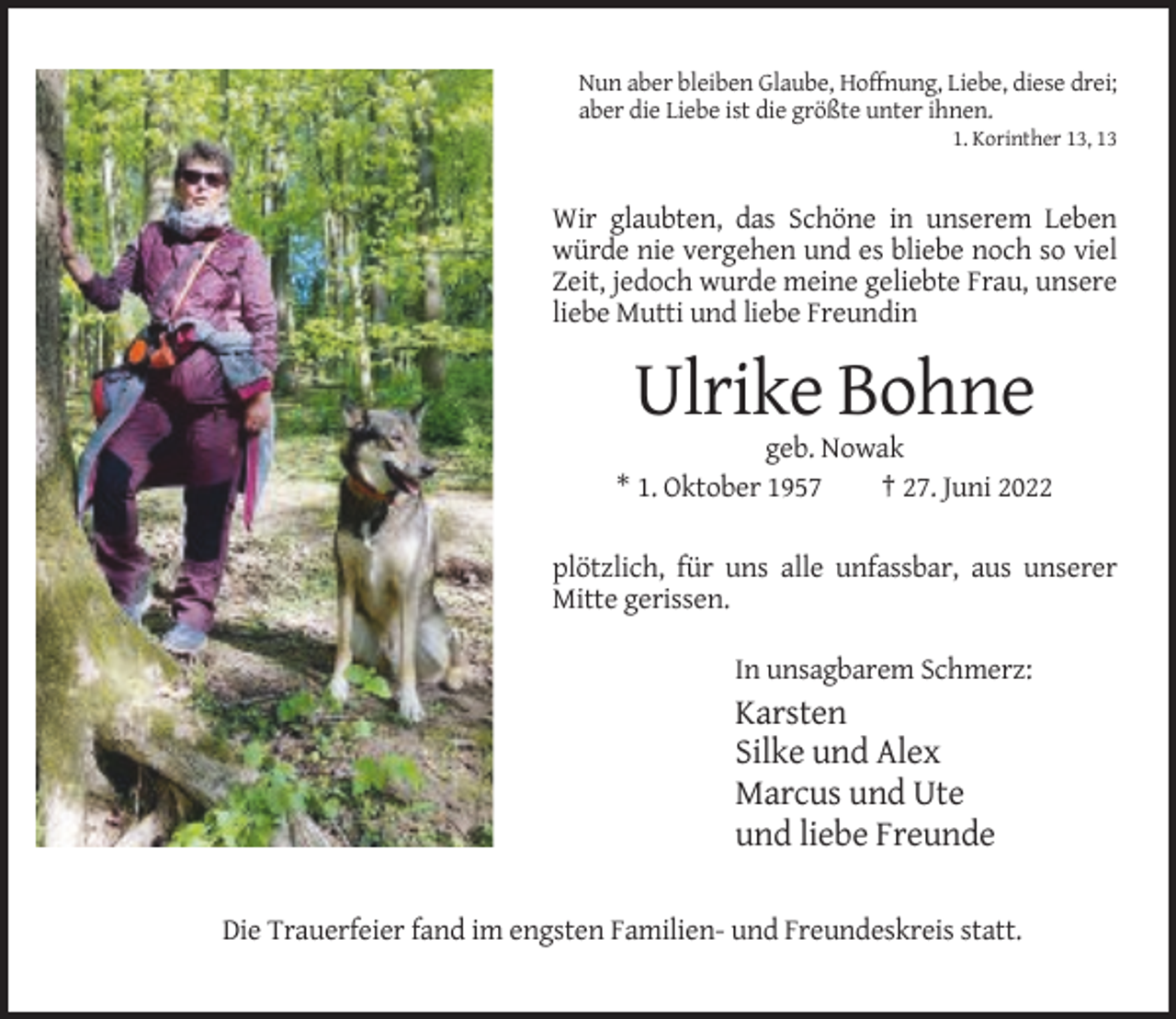 <p>Nun aber bleiben Glaube, Hoffnung, Liebe, diese drei;<br />aber die Liebe ist die größte unter ihnen.<br />1. Korinther 13, 13</p><p>Wir glaubten, das Schöne in unserem Leben<br />würde nie vergehen und es bliebe noch so viel<br />Zeit, jedoch wurde meine geliebte Frau, unsere<br />liebe Mutti und liebe Freundin</p><p>Ulrike Bohne<br />geb. Nowak<br />* 1. Oktober 1957<br />† 27. Juni 2022<br />plötzlich, für uns alle unfassbar, aus unserer<br />Mitte gerissen.<br />In unsagbarem Schmerz:</p><p>Karsten<br />Silke und Alex<br />Marcus und Ute<br />und liebe Freunde<br />Die Trauerfeier fand im engsten Familien- und Freundeskreis statt.</p>