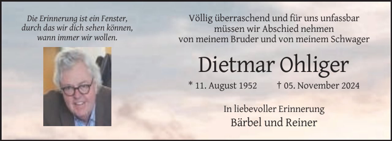<p>Die Erinnerung ist ein Fenster,<br />durch das wir dich sehen können,<br />wann immer wir wollen.</p><p>Völlig überraschend und für uns unfassbar<br />müssen wir Abschied nehmen<br />von meinem Bruder und von meinem Schwager</p><p>Dietmar Ohliger<br />* 11. August 1952</p><p>† 05. November 2024</p><p>In liebevoller Erinnerung</p><p>Bärbel und Reiner</p>