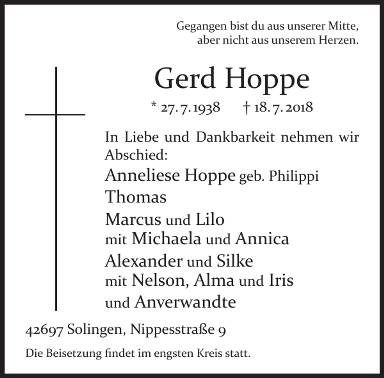 <p>Gegangen bist du aus unserer Mitte,<br />aber nicht aus unserem Herzen.</p><p>Gerd Hoppe</p><p>* 27. 7. 1938</p><p>† 18. 7. 2018</p><p>In Liebe und Dankbarkeit nehmen wir<br />Abschied:<br />Anneliese Hoppe geb. Philippi</p><p>Thomas<br />Marcus und Lilo<br />mit Michaela und Annica<br />Alexander und Silke<br />mit Nelson, Alma und Iris<br />und Anverwandte</p><p>42697 Solingen, Nippesstraße 9<br />Die Beisetzung ﬁndet im engsten Kreis statt.</p>
