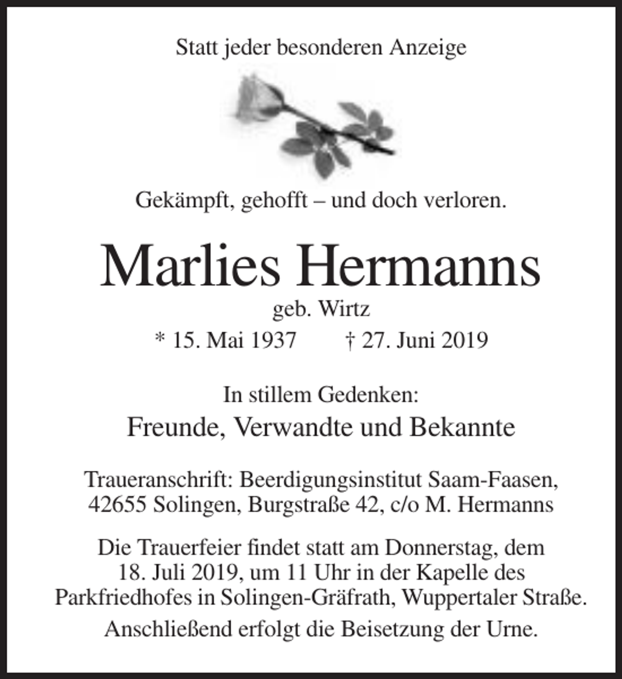 <p>Statt jeder besonderen Anzeige</p><p>Gekämpft, gehofft – und doch verloren.</p><p>Marlies Hermanns<br />geb. Wirtz<br />* 15. Mai 1937<br />† 27. Juni 2019<br />In stillem Gedenken:</p><p>Freunde, Verwandte und Bekannte<br />Traueranschrift: Beerdigungsinstitut Saam-Faasen,<br />42655 Solingen, Burgstraße 42, c/o M. Hermanns<br />Die Trauerfeier findet statt am Donnerstag, dem<br />18. Juli 2019, um 11 Uhr in der Kapelle des<br />Parkfriedhofes in Solingen-Gräfrath, Wuppertaler Straße.<br />Anschließend erfolgt die Beisetzung der Urne.</p>