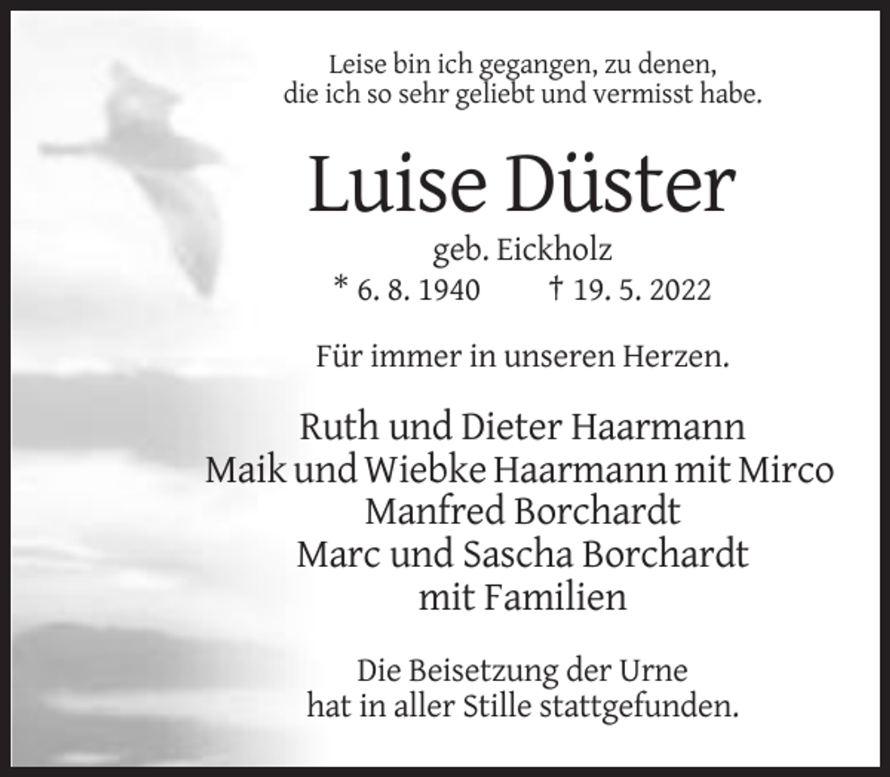 <p>Leise bin ich gegangen, zu denen,<br />die ich so sehr geliebt und vermisst habe.</p><p>Luise Düster<br />geb. Eickholz<br />* 6. 8. 1940<br />† 19. 5. 2022<br />Für immer in unseren Herzen.</p><p>Ruth und Dieter Haarmann<br />Maik und Wiebke Haarmann mit Mirco<br />Manfred Borchardt<br />Marc und Sascha Borchardt<br />mit Familien<br />Die Beisetzung der Urne<br />hat in aller Stille stattgefunden.</p>