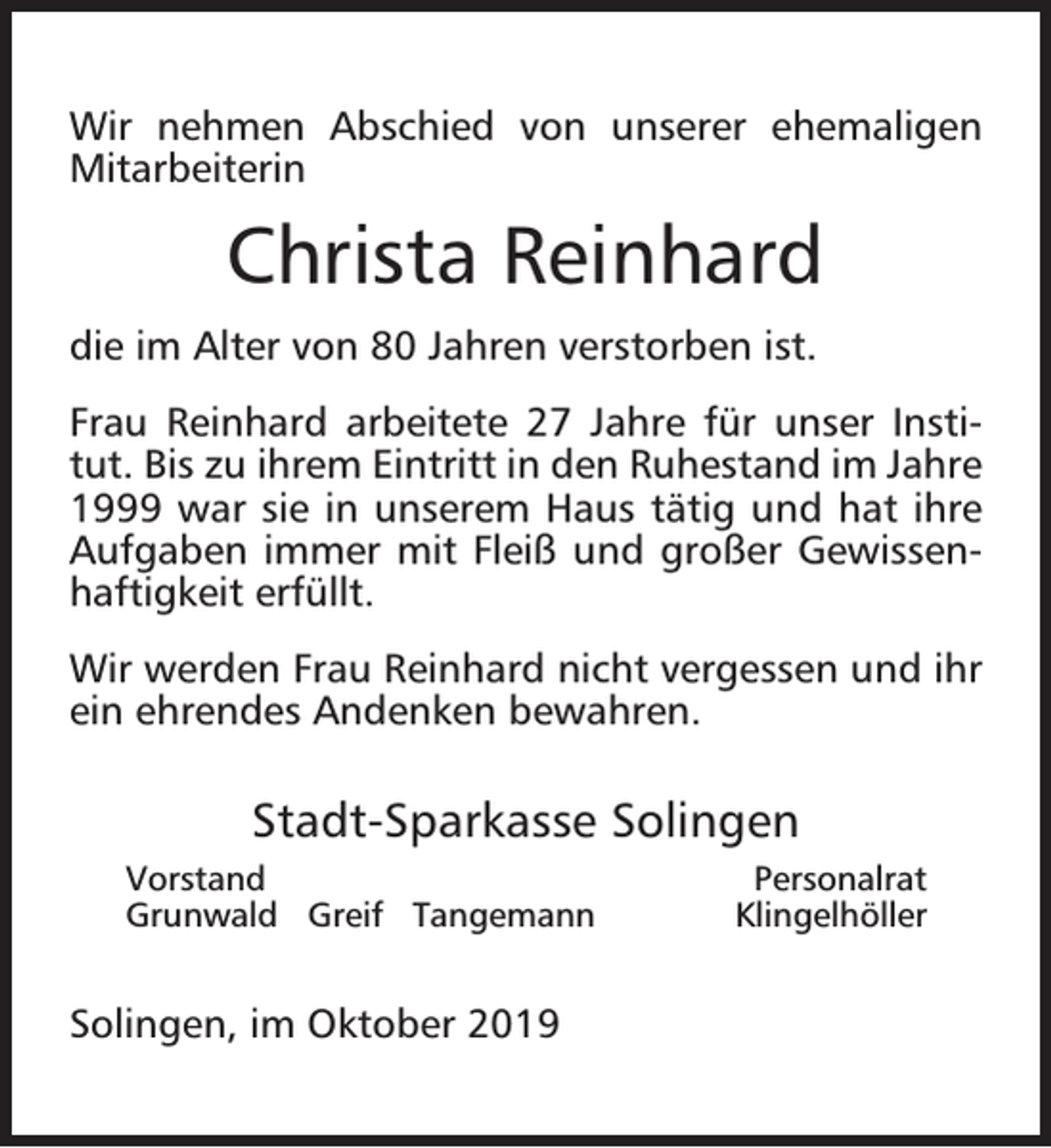 <p>Wir nehmen Abschied von unserer ehemaligen<br />Mitarbeiterin</p><p>Christa Reinhard<br />die im Alter von 80 Jahren verstorben ist.<br />Frau Reinhard arbeitete 27 Jahre für unser Institut. Bis zu ihrem Eintritt in den Ruhestand im Jahre<br />1999 war sie in unserem Haus tätig und hat ihre<br />Aufgaben immer mit Fleiß und großer Gewissenhaftigkeit erfüllt.<br />Wir werden Frau Reinhard nicht vergessen und ihr<br />ein ehrendes Andenken bewahren.</p><p>Stadt-Sparkasse Solingen<br />Vorstand<br />Grunwald Greif Tangemann</p><p>Solingen, im Oktober 2019</p><p>Personalrat<br />Klingelhöller</p>