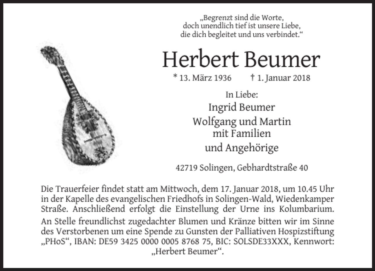 <p>„Begrenzt sind die Worte,<br />doch unendlich tief ist unsere Liebe,<br />die dich begleitet und uns verbindet.“</p><p>Herbert Beumer<br />* 13. März 1936</p><p>† 1. Januar 2018</p><p>In Liebe:</p><p>Ingrid Beumer<br />Wolfgang und Martin<br />mit Familien<br />und Angehörige<br />42719 Solingen, Gebhardtstraße 40<br />Die Trauerfeier findet statt am Mittwoch, dem 17. Januar 2018, um 10.45 Uhr<br />in der Kapelle des evangelischen Friedhofs in Solingen-Wald, Wiedenkamper<br />Straße. Anschließend erfolgt die Einstellung der Urne ins Kolumbarium.<br />An Stelle freundlichst zugedachter Blumen und Kränze bitten wir im Sinne<br />des Verstorbenen um eine Spende zu Gunsten der Palliativen Hospizstiftung<br />„PHoS“, IBAN: DE59 3425 05 8768 75, BIC: SOLSDE33XXX, Kennwort:<br />„Herbert Beumer“.</p>