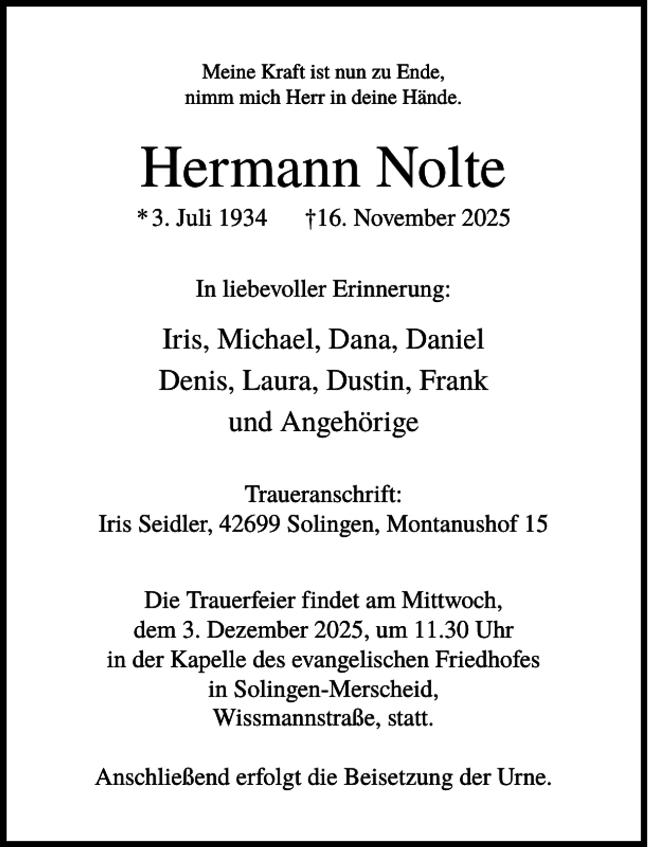 <p>Meine Kraft ist nun zu Ende,<br />nimm mich Herr in deine Hände.</p><p>Hermann Nolte<br />* 3. Juli 1934</p><p>†16. November 2025</p><p>In liebevoller Erinnerung:</p><p>Iris, Michael, Dana, Daniel<br />Denis, Laura, Dustin, Frank<br />und Angehörige<br />Traueranschrift:<br />Iris Seidler, 42699 Solingen, Montanushof 15<br />Die Trauerfeier findet am Mittwoch,<br />dem 3. Dezember 2025, um 11.30 Uhr<br />in der Kapelle des evangelischen Friedhofes<br />in Solingen-Merscheid,<br />Wissmannstraße, statt.<br />Anschließend erfolgt die Beisetzung der Urne.</p>