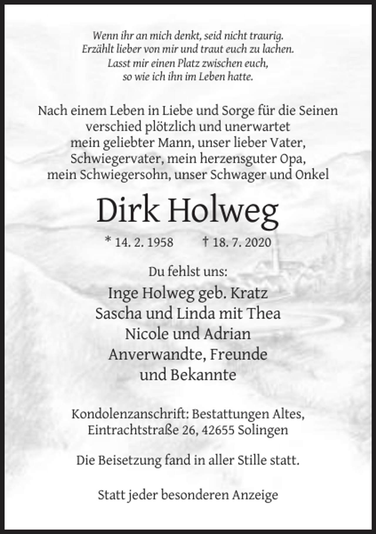 <p>Wenn ihr an mich denkt, seid nicht traurig.<br />Erzählt lieber von mir und traut euch zu lachen.<br />Lasst mir einen Platz zwischen euch,<br />so wie ich ihn im Leben hatte.</p><p>Nach einem Leben in Liebe und Sorge für die Seinen<br />verschied plötzlich und unerwartet<br />mein geliebter Mann, unser lieber Vater,<br />Schwiegervater, mein herzensguter Opa,<br />mein Schwiegersohn, unser Schwager und Onkel</p><p>Dirk Holweg<br />* 14. 2. 1958</p><p>† 18. 7. 2020</p><p>Du fehlst uns:</p><p>Inge Holweg geb. Kratz<br />Sascha und Linda mit Thea<br />Nicole und Adrian<br />Anverwandte, Freunde<br />und Bekannte<br />Kondolenzanschrift: Bestattungen Altes,<br />Eintrachtstraße 26, 42655 Solingen<br />Die Beisetzung fand in aller Stille statt.<br />Statt jeder besonderen Anzeige</p>
