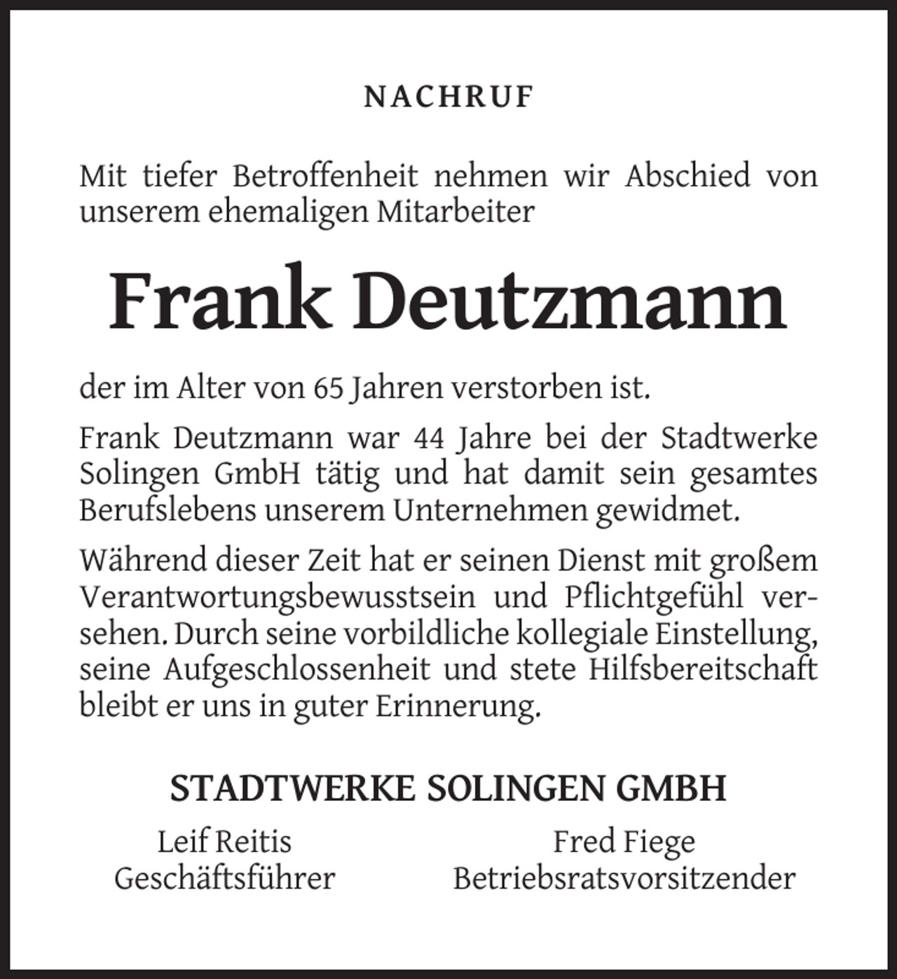 <p>NACHRUF<br />Mit tiefer Betroffenheit nehmen wir Abschied von<br />unserem ehemaligen Mitarbeiter</p><p>Frank Deutzmann<br />der im Alter von 65 Jahren verstorben ist.<br />Frank Deutzmann war 44 Jahre bei der Stadtwerke<br />Solingen GmbH tätig und hat damit sein gesamtes<br />Berufslebens unserem Unternehmen gewidmet.<br />Während dieser Zeit hat er seinen Dienst mit großem<br />Verantwortungsbewusstsein und Pflichtgefühl versehen. Durch seine vorbildliche kollegiale Einstellung,<br />seine Aufgeschlossenheit und stete Hilfsbereitschaft<br />bleibt er uns in guter Erinnerung.</p><p>STADTWERKE SOLINGEN GMBH<br />Leif Reitis<br />Geschäftsführer</p><p>Fred Fiege<br />Betriebsratsvorsitzender</p>