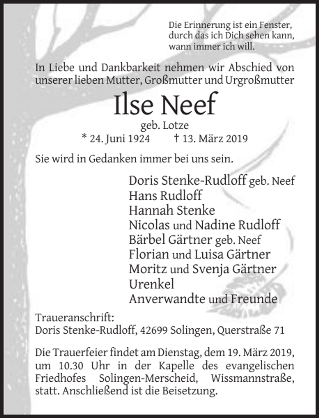 <p>Die Erinnerung ist ein Fenster,<br />durch das ich Dich sehen kann,<br />wann immer ich will.</p><p>In Liebe und Dankbarkeit nehmen wir Abschied von<br />unserer lieben Mutter, Großmutter und Urgroßmutter</p><p>Ilse Neef<br />geb. Lotze<br />* 24. Juni 1924<br />† 13. März 2019<br />Sie wird in Gedanken immer bei uns sein.</p><p>Doris Stenke-Rudloff geb. Neef<br />Hans Rudloff<br />Hannah Stenke<br />Nicolas und Nadine Rudloff<br />Bärbel Gärtner geb. Neef<br />Florian und Luisa Gärtner<br />Moritz und Svenja Gärtner<br />Urenkel<br />Anverwandte und Freunde<br />Traueranschrift:<br />Doris Stenke-Rudloff, 42699 Solingen, Querstraße 71<br />Die Trauerfeier findet am Dienstag, dem 19. März 2019,<br />um 10.30 Uhr in der Kapelle des evangelischen<br />Friedhofes Solingen-Merscheid, Wissmannstraße,<br />statt. Anschließend ist die Beisetzung.</p>