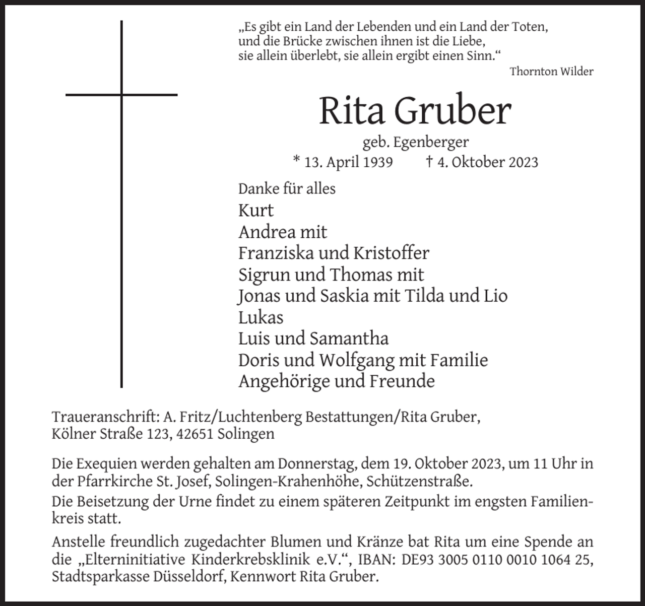 <p>„Es gibt ein Land der Lebenden und ein Land der Toten,<br />und die Brücke zwischen ihnen ist die Liebe,<br />sie allein überlebt, sie allein ergibt einen Sinn.“<br />Thornton Wilder</p><p>Rita Gruber<br />geb. Egenberger<br />* 13. April 1939<br />† 4. Oktober 2023<br />Danke für alles</p><p>Kurt<br />Andrea mit<br />Franziska und Kristoffer<br />Sigrun und Thomas mit<br />Jonas und Saskia mit Tilda und Lio<br />Lukas<br />Luis und Samantha<br />Doris und Wolfgang mit Familie<br />Angehörige und Freunde<br />Traueranschrift: A. Fritz/Luchtenberg Bestattungen/Rita Gruber,<br />Kölner Straße 123, 42651 Solingen<br />Die Exequien werden gehalten am Donnerstag, dem 19. Oktober 2023, um 11 Uhr in<br />der Pfarrkirche St. Josef, Solingen-Krahenhöhe, Schützenstraße.<br />Die Beisetzung der Urne findet zu einem späteren Zeitpunkt im engsten Familienkreis statt.<br />Anstelle freundlich zugedachter Blumen und Kränze bat Rita um eine Spende an<br />die „Elterninitiative Kinderkrebsklinik e.V.“, IBAN: DE9005 011064 25,<br />Stadtsparkasse Düsseldorf, Kennwort Rita Gruber.</p>
