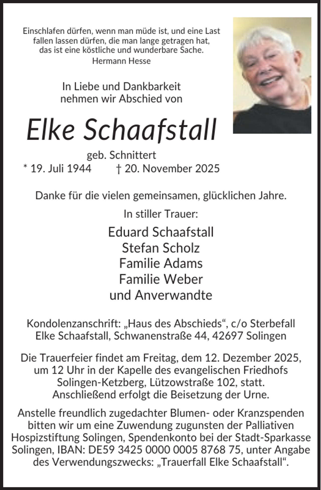 <p>Einschlafen dürfen, wenn man müde ist, und eine Last<br />fallen lassen dürfen, die man lange getragen hat,<br />das ist eine köstliche und wunderbare Sache.<br />Hermann Hesse</p><p>In Liebe und Dankbarkeit<br />nehmen wir Abschied von</p><p>Elke Schaafstall<br />geb. Schnittert<br />* 19. Juli 1944<br />† 20. November 2025<br />Danke für die vielen gemeinsamen, glücklichen Jahre.<br />In stiller Trauer:</p><p>Eduard Schaafstall<br />Stefan Scholz<br />Familie Adams<br />Familie Weber<br />und Anverwandte<br />Kondolenzanschrift: „Haus des Abschieds“, c/o Sterbefall<br />Elke Schaafstall, Schwanenstraße 44, 42697 Solingen<br />Die Trauerfeier findet am Freitag, dem 12. Dezember 2025,<br />um 12 Uhr in der Kapelle des evangelischen Friedhofs<br />Solingen-Ketzberg, Lützowstraße 102, statt.<br />Anschließend erfolgt die Beisetzung der Urne.<br />Anstelle freundlich zugedachter Blumen- oder Kranzspenden<br />bitten wir um eine Zuwendung zugunsten der Palliativen<br />Hospizstiftung Solingen, Spendenkonto bei der Stadt-Sparkasse<br />Solingen, IBAN: DE59 3425 05 8768 75, unter Angabe<br />des Verwendungszwecks: „Trauerfall Elke Schaafstall“.</p>