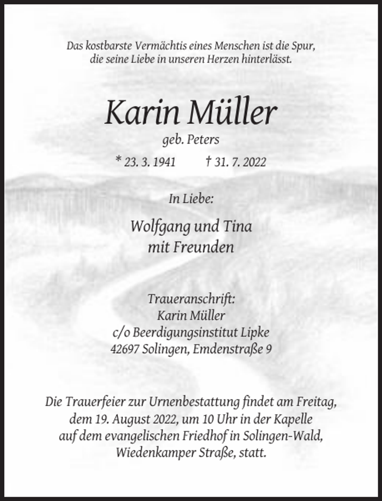 <p>Das kostbarste Vermächtis eines Menschen ist die Spur,<br />die seine Liebe in unseren Herzen hinterlässt.</p><p>Karin Müller<br />geb. Peters<br />* 23. 3. 1941</p><p>† 31. 7. 2022</p><p>In Liebe:</p><p>Wolfgang und Tina<br />mit Freunden</p><p>Traueranschrift:<br />Karin Müller<br />c/o Beerdigungsinstitut Lipke<br />42697 Solingen, Emdenstraße 9</p><p>Die Trauerfeier zur Urnenbestattung findet am Freitag,<br />dem 19. August 2022, um 10 Uhr in der Kapelle<br />auf dem evangelischen Friedhof in Solingen-Wald,<br />Wiedenkamper Straße, statt.</p>