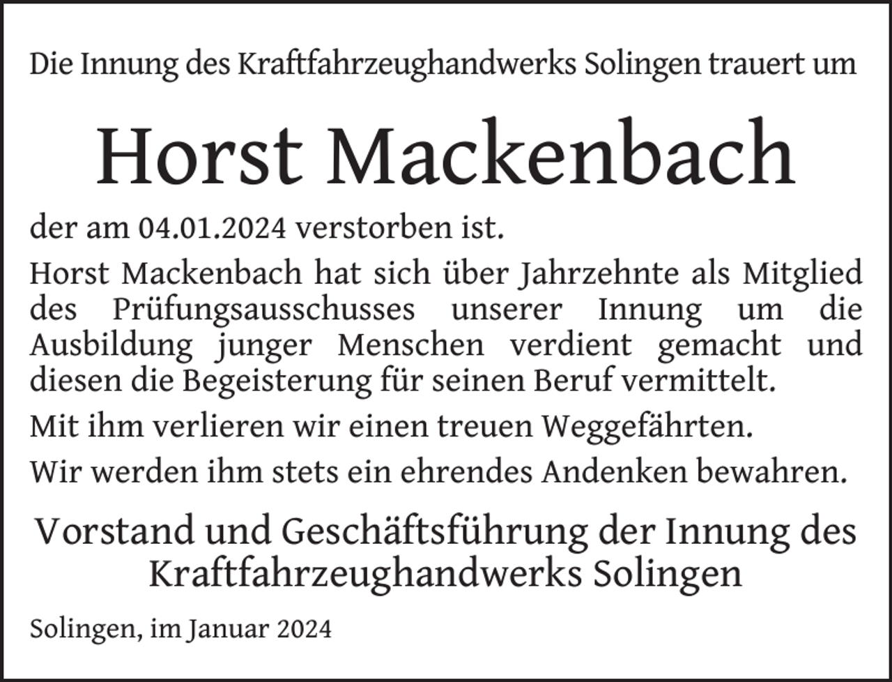 <p>Die Innung des Kraftfahrzeughandwerks Solingen trauert um</p><p>Horst Mackenbach</p><p>der am 04.01.2024 verstorben ist.<br />Horst Mackenbach hat sich über Jahrzehnte als Mitglied<br />des Prüfungsausschusses unserer Innung um die<br />Ausbildung junger Menschen verdient gemacht und<br />diesen die Begeisterung für seinen Beruf vermittelt.<br />Mit ihm verlieren wir einen treuen Weggefährten.<br />Wir werden ihm stets ein ehrendes Andenken bewahren.</p><p>Vorstand und Geschäftsführung der Innung des<br />Kraftfahrzeughandwerks Solingen<br />Solingen, im Januar 2024</p>