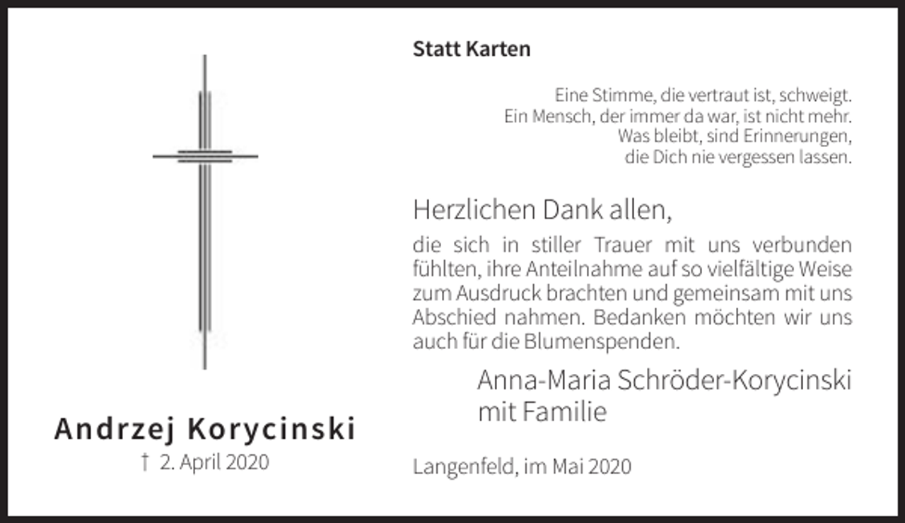 <p>Statt Karten<br />Eine Stimme, die vertraut ist, schweigt.<br />Ein Mensch, der immer da war, ist nicht mehr.<br />Was bleibt, sind Erinnerungen,<br />die Dich nie vergessen lassen.</p><p>Herzlichen Dank allen,<br />die sich in stiller Trauer mit uns verbunden<br />fühlten, ihre Anteilnahme auf so vielfältige Weise<br />zum Ausdruck brachten und gemeinsam mit uns<br />Abschied nahmen. Bedanken möchten wir uns<br />auch für die Blumenspenden.</p><p>Andrzej Korycinski<br />† 2. April 2020</p><p>Anna-Maria Schröder-Korycinski<br />mit Familie<br />Langenfeld, im Mai 2020</p>