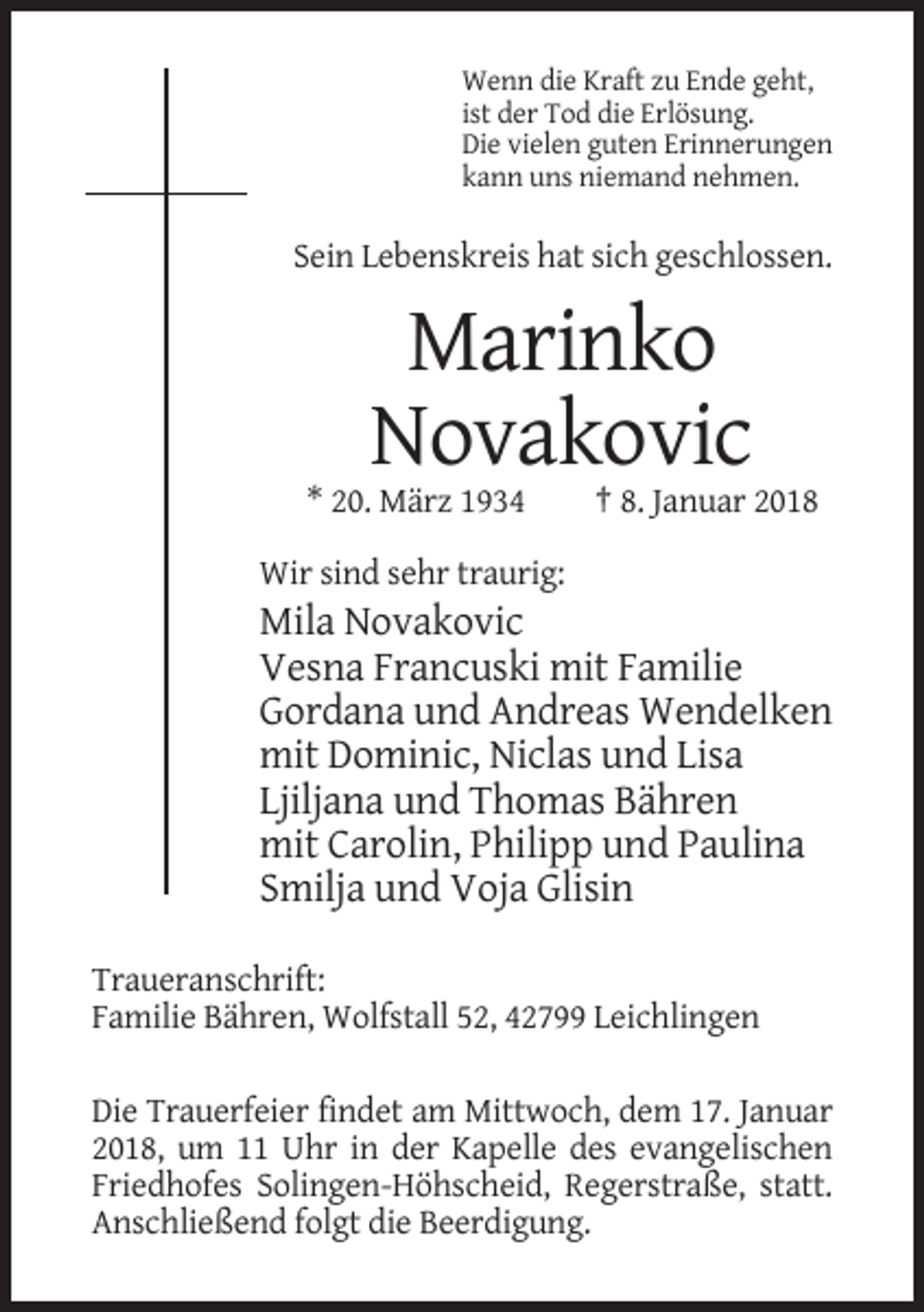 <p>Wenn die Kraft zu Ende geht,<br />ist der Tod die Erlösung.<br />Die vielen guten Erinnerungen<br />kann uns niemand nehmen.</p><p>Sein Lebenskreis hat sich geschlossen.</p><p>Marinko<br />Novakovic<br />* 20. März 1934</p><p>† 8. Januar 2018</p><p>Wir sind sehr traurig:</p><p>Mila Novakovic<br />Vesna Francuski mit Familie<br />Gordana und Andreas Wendelken<br />mit Dominic, Niclas und Lisa<br />Ljiljana und Thomas Bähren<br />mit Carolin, Philipp und Paulina<br />Smilja und Voja Glisin<br />Traueranschrift:<br />Familie Bähren, Wolfstall 52, 42799 Leichlingen<br />Die Trauerfeier findet am Mittwoch, dem 17. Januar<br />2018, um 11 Uhr in der Kapelle des evangelischen<br />Friedhofes Solingen-Höhscheid, Regerstraße, statt.<br />Anschließend folgt die Beerdigung.</p>