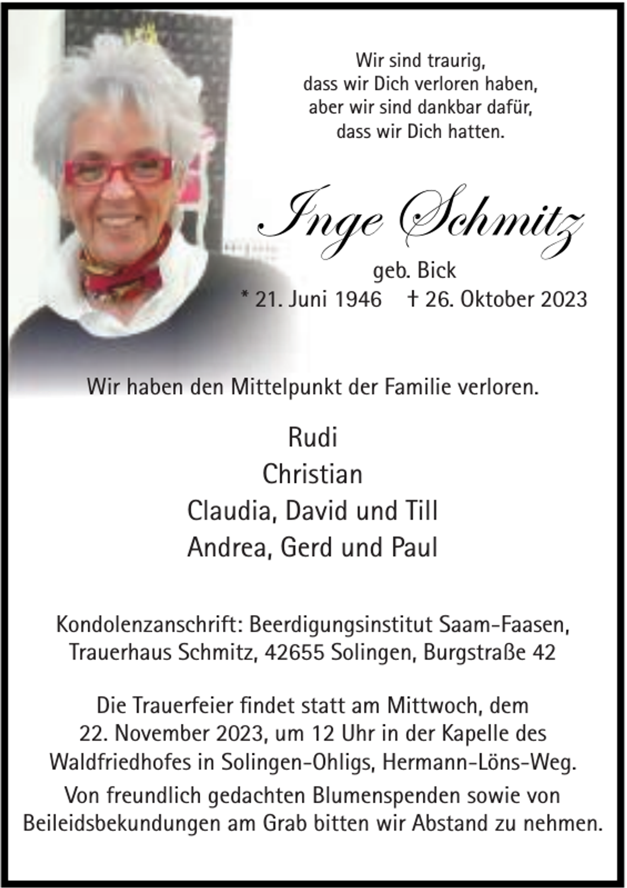 <p>Wir sind traurig,<br />dass wir Dich verloren haben,<br />aber wir sind dankbar dafür,<br />dass wir Dich hatten.</p><p>Inge Schmitz</p><p>geb. Bick<br />* 21. Juni 1946 † 26. Oktober 2023<br />Wir haben den Mittelpunkt der Familie verloren.</p><p>Rudi<br />Christian<br />Claudia, David und Till<br />Andrea, Gerd und Paul<br />Kondolenzanschrift: Beerdigungsinstitut Saam-Faasen,<br />Trauerhaus Schmitz, 42655 Solingen, Burgstraße 42<br />Die Trauerfeier ﬁndet statt am Mittwoch, dem<br />22. November 2023, um 12 Uhr in der Kapelle des<br />Waldfriedhofes in Solingen-Ohligs, Hermann-Löns-Weg.<br />Von freundlich gedachten Blumenspenden sowie von<br />Beileidsbekundungen am Grab bitten wir Abstand zu nehmen.</p>