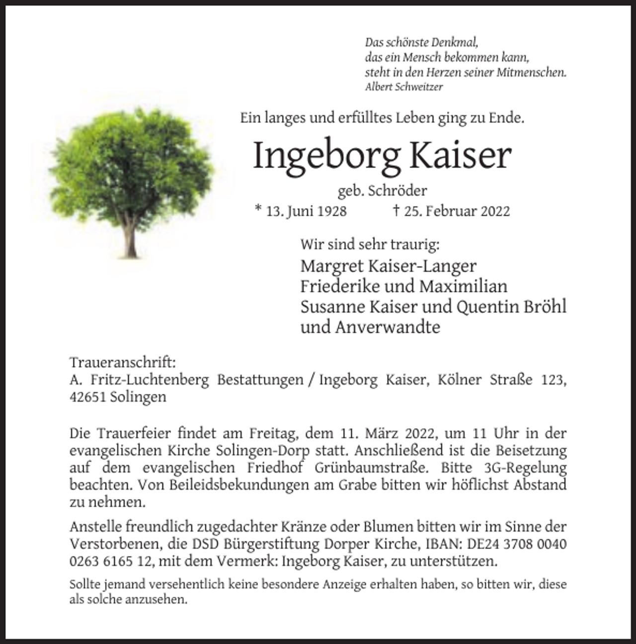 <p>Das schönste Denkmal,<br />das ein Mensch bekommen kann,<br />steht in den Herzen seiner Mitmenschen.<br />Albert Schweitzer</p><p>Ein langes und erfülltes Leben ging zu Ende.</p><p>Ingeborg Kaiser<br />geb. Schröder<br />* 13. Juni 1928<br />† 25. Februar 2022<br />Wir sind sehr traurig:</p><p>Margret Kaiser-Langer<br />Friederike und Maximilian<br />Susanne Kaiser und Quentin Bröhl<br />und Anverwandte<br />Traueranschrift:<br />A. Fritz-Luchtenberg Bestattungen / Ingeborg Kaiser, Kölner Straße 123,<br />42651 Solingen<br />Die Trauerfeier findet am Freitag, dem 11. März 2022, um 11 Uhr in der<br />evangelischen Kirche Solingen-Dorp statt. Anschließend ist die Beisetzung<br />auf dem evangelischen Friedhof Grünbaumstraße. Bitte 3G-Regelung<br />beachten. Von Beileidsbekundungen am Grabe bitten wir höflichst Abstand<br />zu nehmen.<br />Anstelle freundlich zugedachter Kränze oder Blumen bitten wir im Sinne der<br />Verstorbenen, die DSD Bürgerstiftung Dorper Kirche, IBAN: DE24 3708 004263 6165 12, mit dem Vermerk: Ingeborg Kaiser, zu unterstützen.<br />Sollte jemand versehentlich keine besondere Anzeige erhalten haben, so bitten wir, diese<br />als solche anzusehen.</p>